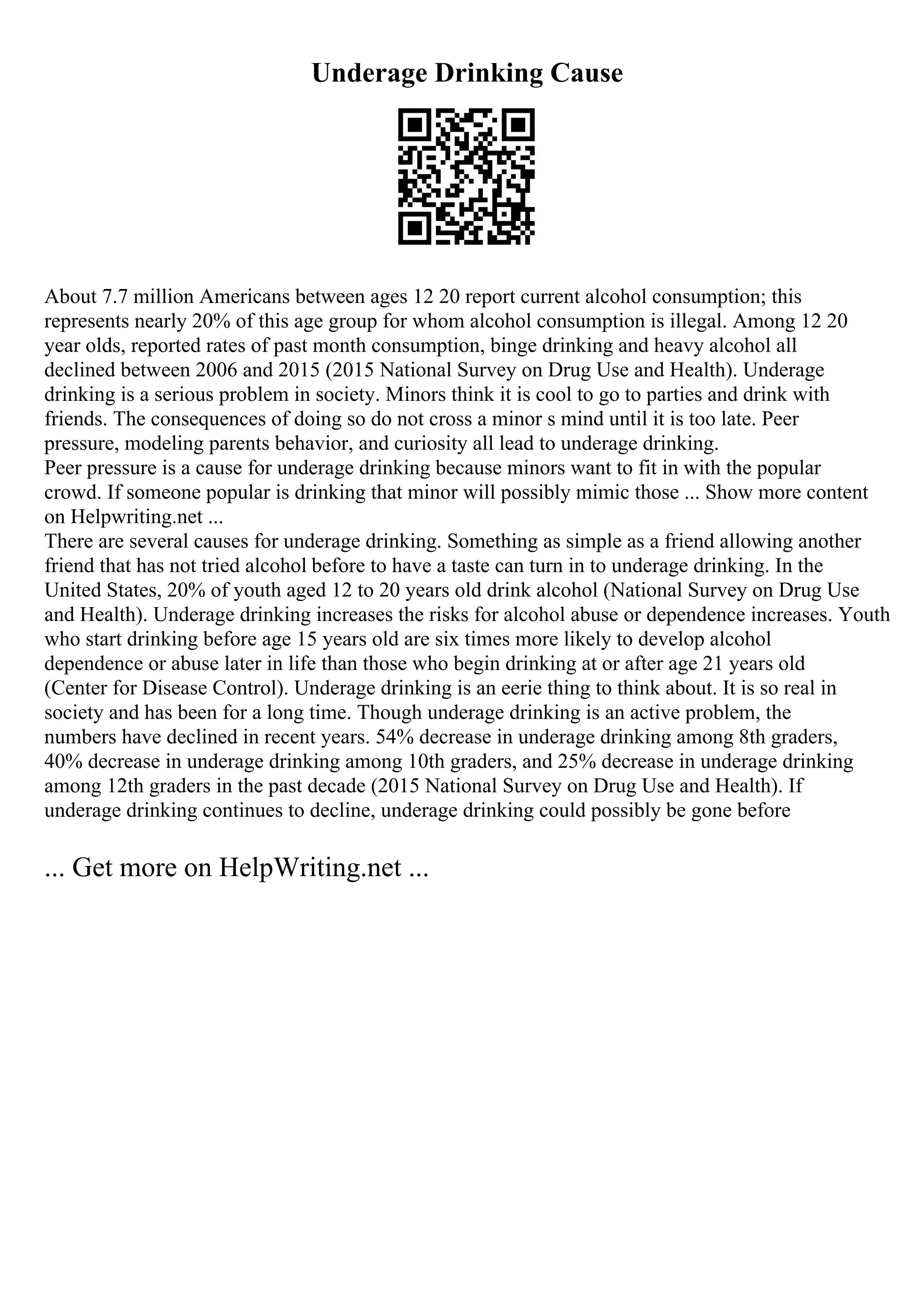 Underage Drinking Cause
About 7.7 million Americans between ages 12 20 report current alcohol consumption; this
represents nearly 20% of this age group for whom alcohol consumption is illegal. Among 12 20
year olds, reported rates of past month consumption, binge drinking and heavy alcohol all
declined between 2006 and 2015 (2015 National Survey on Drug Use and Health). Underage
drinking is a serious problem in society. Minors think it is cool to go to parties and drink with
friends. The consequences of doing so do not cross a minor s mind until it is too late. Peer
pressure, modeling parents behavior, and curiosity all lead to underage drinking.
Peer pressure is a cause for underage drinking because minors want to fit in with the popular
crowd. If someone popular is drinking that minor will possibly mimic those ... Show more content
on Helpwriting.net ...
There are several causes for underage drinking. Something as simple as a friend allowing another
friend that has not tried alcohol before to have a taste can turn in to underage drinking. In the
United States, 20% of youth aged 12 to 20 years old drink alcohol (National Survey on Drug Use
and Health). Underage drinking increases the risks for alcohol abuse or dependence increases. Youth
who start drinking before age 15 years old are six times more likely to develop alcohol
dependence or abuse later in life than those who begin drinking at or after age 21 years old
(Center for Disease Control). Underage drinking is an eerie thing to think about. It is so real in
society and has been for a long time. Though underage drinking is an active problem, the
numbers have declined in recent years. 54% decrease in underage drinking among 8th graders,
40% decrease in underage drinking among 10th graders, and 25% decrease in underage drinking
among 12th graders in the past decade (2015 National Survey on Drug Use and Health). If
underage drinking continues to decline, underage drinking could possibly be gone before
... Get more on HelpWriting.net ...
 