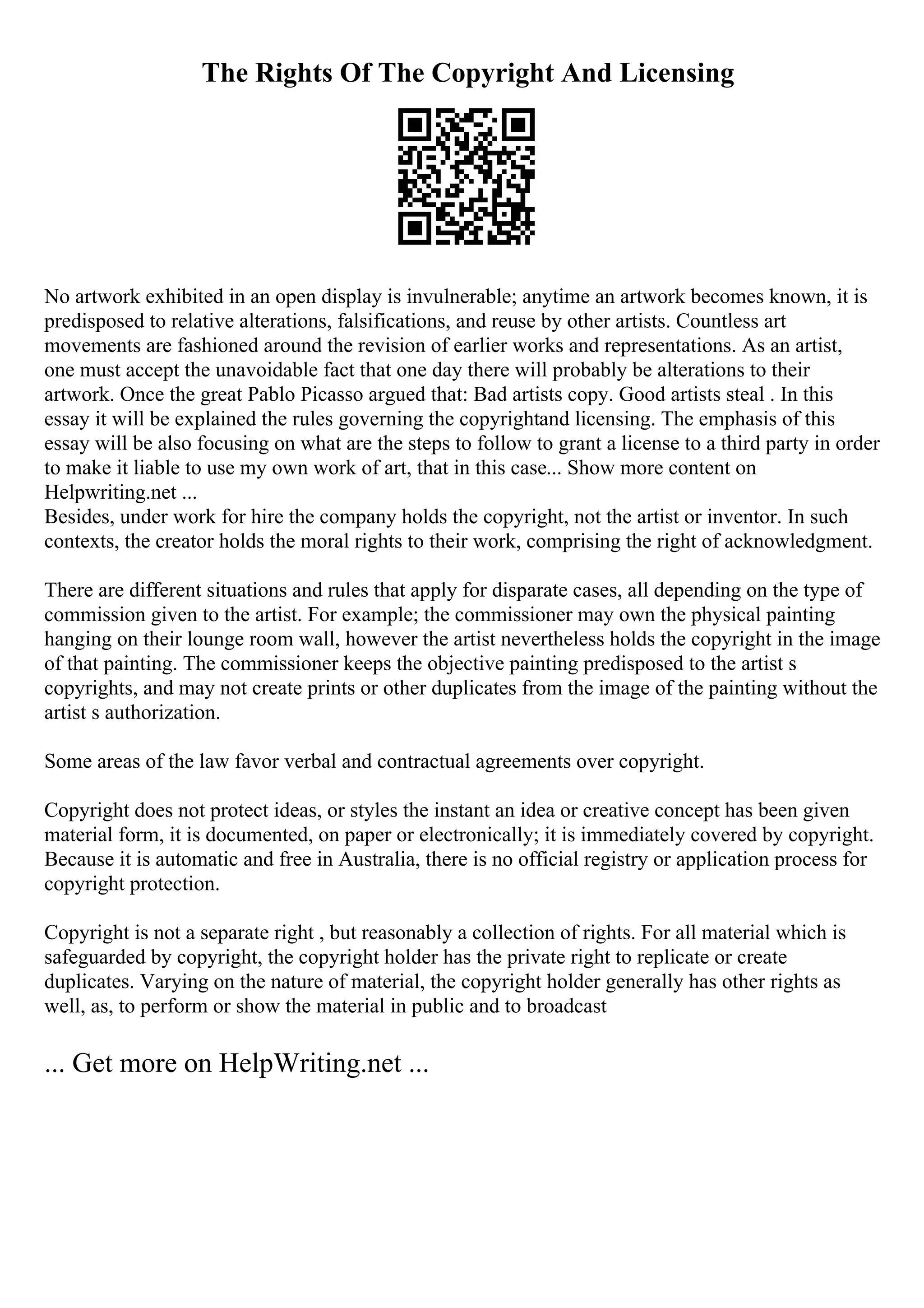The Rights Of The Copyright And Licensing
No artwork exhibited in an open display is invulnerable; anytime an artwork becomes known, it is
predisposed to relative alterations, falsifications, and reuse by other artists. Countless art
movements are fashioned around the revision of earlier works and representations. As an artist,
one must accept the unavoidable fact that one day there will probably be alterations to their
artwork. Once the great Pablo Picasso argued that: Bad artists copy. Good artists steal . In this
essay it will be explained the rules governing the copyrightand licensing. The emphasis of this
essay will be also focusing on what are the steps to follow to grant a license to a third party in order
to make it liable to use my own work of art, that in this case... Show more content on
Helpwriting.net ...
Besides, under work for hire the company holds the copyright, not the artist or inventor. In such
contexts, the creator holds the moral rights to their work, comprising the right of acknowledgment.
There are different situations and rules that apply for disparate cases, all depending on the type of
commission given to the artist. For example; the commissioner may own the physical painting
hanging on their lounge room wall, however the artist nevertheless holds the copyright in the image
of that painting. The commissioner keeps the objective painting predisposed to the artist s
copyrights, and may not create prints or other duplicates from the image of the painting without the
artist s authorization.
Some areas of the law favor verbal and contractual agreements over copyright.
Copyright does not protect ideas, or styles the instant an idea or creative concept has been given
material form, it is documented, on paper or electronically; it is immediately covered by copyright.
Because it is automatic and free in Australia, there is no official registry or application process for
copyright protection.
Copyright is not a separate right , but reasonably a collection of rights. For all material which is
safeguarded by copyright, the copyright holder has the private right to replicate or create
duplicates. Varying on the nature of material, the copyright holder generally has other rights as
well, as, to perform or show the material in public and to broadcast
... Get more on HelpWriting.net ...
 