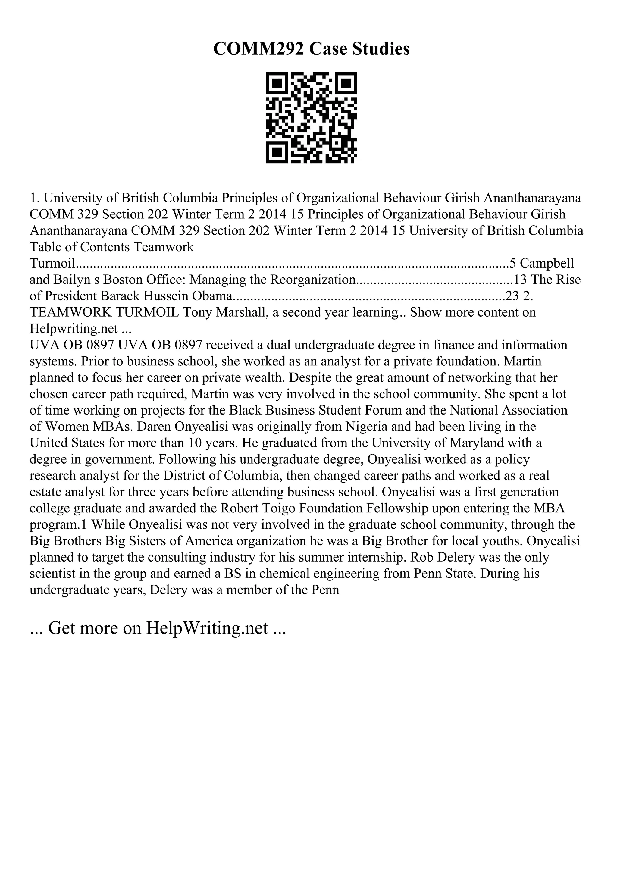 COMM292 Case Studies
1. University of British Columbia Principles of Organizational Behaviour Girish Ananthanarayana
COMM 329 Section 202 Winter Term 2 2014 15 Principles of Organizational Behaviour Girish
Ananthanarayana COMM 329 Section 202 Winter Term 2 2014 15 University of British Columbia
Table of Contents Teamwork
Turmoil............................................................................................................................5 Campbell
and Bailyn s Boston Office: Managing the Reorganization.............................................13 The Rise
of President Barack Hussein Obama..............................................................................23 2.
TEAMWORK TURMOIL Tony Marshall, a second year learning... Show more content on
Helpwriting.net ...
UVA OB 0897 UVA OB 0897 received a dual undergraduate degree in finance and information
systems. Prior to business school, she worked as an analyst for a private foundation. Martin
planned to focus her career on private wealth. Despite the great amount of networking that her
chosen career path required, Martin was very involved in the school community. She spent a lot
of time working on projects for the Black Business Student Forum and the National Association
of Women MBAs. Daren Onyealisi was originally from Nigeria and had been living in the
United States for more than 10 years. He graduated from the University of Maryland with a
degree in government. Following his undergraduate degree, Onyealisi worked as a policy
research analyst for the District of Columbia, then changed career paths and worked as a real
estate analyst for three years before attending business school. Onyealisi was a first generation
college graduate and awarded the Robert Toigo Foundation Fellowship upon entering the MBA
program.1 While Onyealisi was not very involved in the graduate school community, through the
Big Brothers Big Sisters of America organization he was a Big Brother for local youths. Onyealisi
planned to target the consulting industry for his summer internship. Rob Delery was the only
scientist in the group and earned a BS in chemical engineering from Penn State. During his
undergraduate years, Delery was a member of the Penn
... Get more on HelpWriting.net ...
 