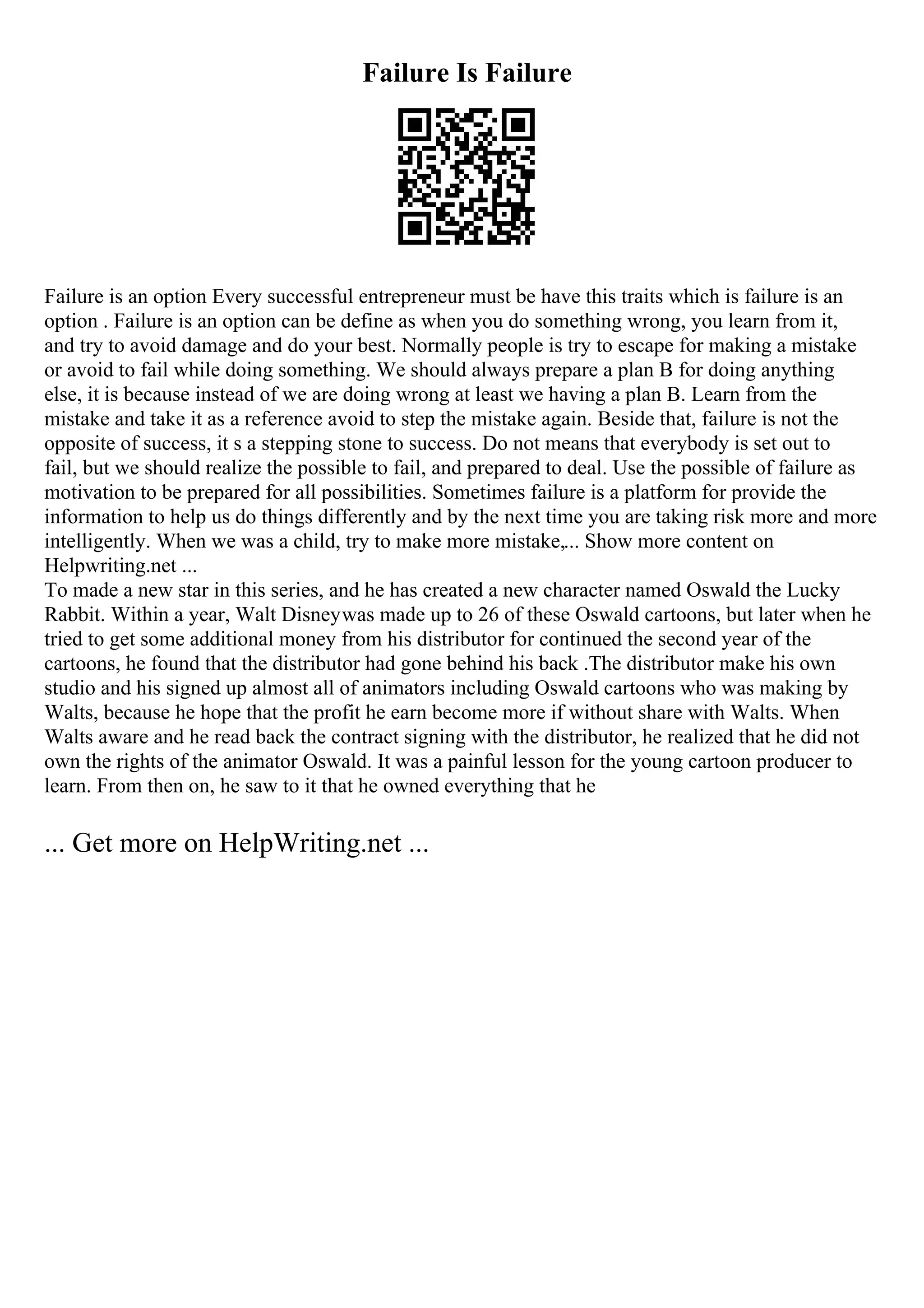 Failure Is Failure
Failure is an option Every successful entrepreneur must be have this traits which is failure is an
option . Failure is an option can be define as when you do something wrong, you learn from it,
and try to avoid damage and do your best. Normally people is try to escape for making a mistake
or avoid to fail while doing something. We should always prepare a plan B for doing anything
else, it is because instead of we are doing wrong at least we having a plan B. Learn from the
mistake and take it as a reference avoid to step the mistake again. Beside that, failure is not the
opposite of success, it s a stepping stone to success. Do not means that everybody is set out to
fail, but we should realize the possible to fail, and prepared to deal. Use the possible of failure as
motivation to be prepared for all possibilities. Sometimes failure is a platform for provide the
information to help us do things differently and by the next time you are taking risk more and more
intelligently. When we was a child, try to make more mistake,... Show more content on
Helpwriting.net ...
To made a new star in this series, and he has created a new character named Oswald the Lucky
Rabbit. Within a year, Walt Disneywas made up to 26 of these Oswald cartoons, but later when he
tried to get some additional money from his distributor for continued the second year of the
cartoons, he found that the distributor had gone behind his back .The distributor make his own
studio and his signed up almost all of animators including Oswald cartoons who was making by
Walts, because he hope that the profit he earn become more if without share with Walts. When
Walts aware and he read back the contract signing with the distributor, he realized that he did not
own the rights of the animator Oswald. It was a painful lesson for the young cartoon producer to
learn. From then on, he saw to it that he owned everything that he
... Get more on HelpWriting.net ...
 