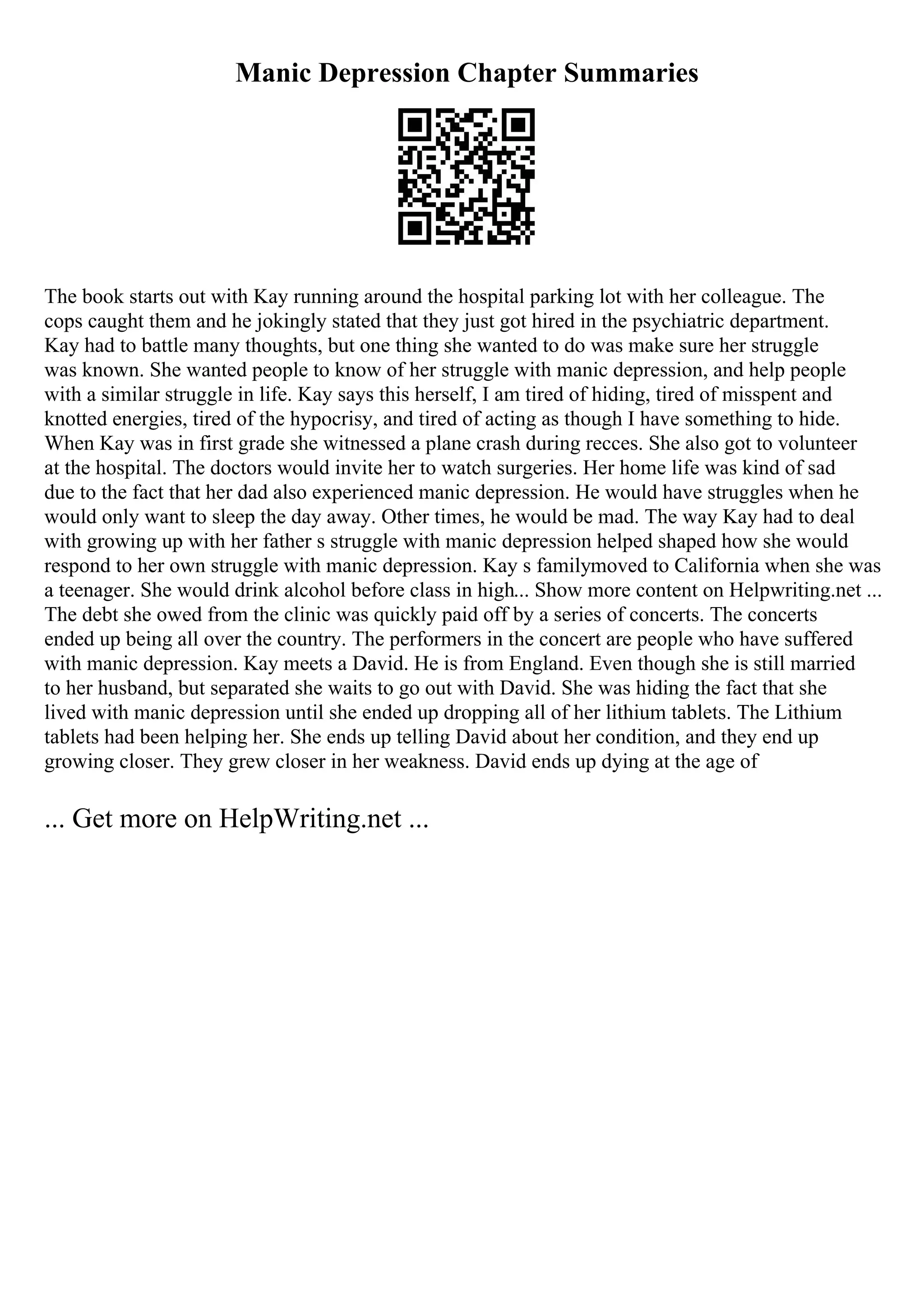 Manic Depression Chapter Summaries
The book starts out with Kay running around the hospital parking lot with her colleague. The
cops caught them and he jokingly stated that they just got hired in the psychiatric department.
Kay had to battle many thoughts, but one thing she wanted to do was make sure her struggle
was known. She wanted people to know of her struggle with manic depression, and help people
with a similar struggle in life. Kay says this herself, I am tired of hiding, tired of misspent and
knotted energies, tired of the hypocrisy, and tired of acting as though I have something to hide.
When Kay was in first grade she witnessed a plane crash during recces. She also got to volunteer
at the hospital. The doctors would invite her to watch surgeries. Her home life was kind of sad
due to the fact that her dad also experienced manic depression. He would have struggles when he
would only want to sleep the day away. Other times, he would be mad. The way Kay had to deal
with growing up with her father s struggle with manic depression helped shaped how she would
respond to her own struggle with manic depression. Kay s familymoved to California when she was
a teenager. She would drink alcohol before class in high... Show more content on Helpwriting.net ...
The debt she owed from the clinic was quickly paid off by a series of concerts. The concerts
ended up being all over the country. The performers in the concert are people who have suffered
with manic depression. Kay meets a David. He is from England. Even though she is still married
to her husband, but separated she waits to go out with David. She was hiding the fact that she
lived with manic depression until she ended up dropping all of her lithium tablets. The Lithium
tablets had been helping her. She ends up telling David about her condition, and they end up
growing closer. They grew closer in her weakness. David ends up dying at the age of
... Get more on HelpWriting.net ...
 