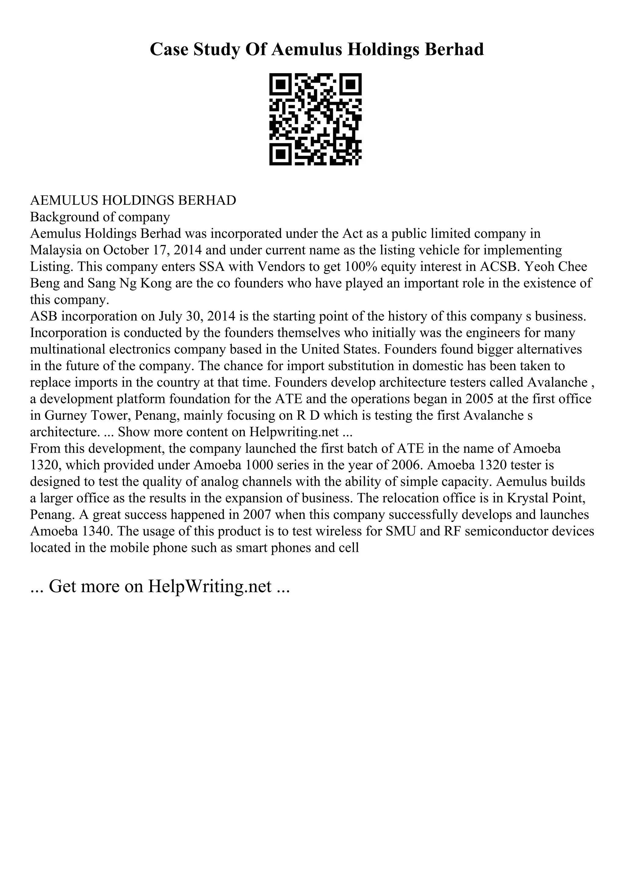 Case Study Of Aemulus Holdings Berhad
AEMULUS HOLDINGS BERHAD
Background of company
Aemulus Holdings Berhad was incorporated under the Act as a public limited company in
Malaysia on October 17, 2014 and under current name as the listing vehicle for implementing
Listing. This company enters SSA with Vendors to get 100% equity interest in ACSB. Yeoh Chee
Beng and Sang Ng Kong are the co founders who have played an important role in the existence of
this company.
ASB incorporation on July 30, 2014 is the starting point of the history of this company s business.
Incorporation is conducted by the founders themselves who initially was the engineers for many
multinational electronics company based in the United States. Founders found bigger alternatives
in the future of the company. The chance for import substitution in domestic has been taken to
replace imports in the country at that time. Founders develop architecture testers called Avalanche ,
a development platform foundation for the ATE and the operations began in 2005 at the first office
in Gurney Tower, Penang, mainly focusing on R D which is testing the first Avalanche s
architecture. ... Show more content on Helpwriting.net ...
From this development, the company launched the first batch of ATE in the name of Amoeba
1320, which provided under Amoeba 1000 series in the year of 2006. Amoeba 1320 tester is
designed to test the quality of analog channels with the ability of simple capacity. Aemulus builds
a larger office as the results in the expansion of business. The relocation office is in Krystal Point,
Penang. A great success happened in 2007 when this company successfully develops and launches
Amoeba 1340. The usage of this product is to test wireless for SMU and RF semiconductor devices
located in the mobile phone such as smart phones and cell
... Get more on HelpWriting.net ...
 