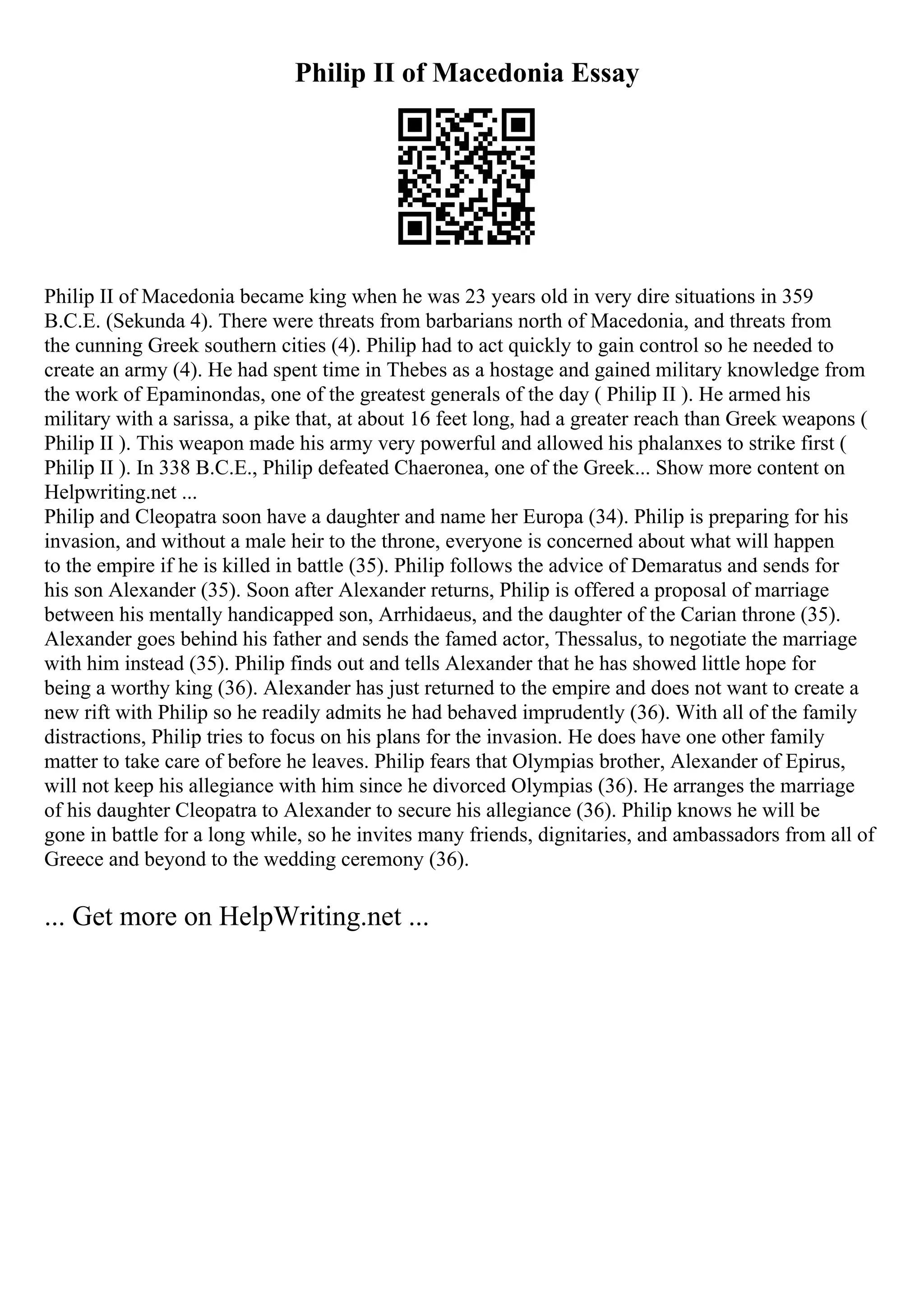 Philip II of Macedonia Essay
Philip II of Macedonia became king when he was 23 years old in very dire situations in 359
B.C.E. (Sekunda 4). There were threats from barbarians north of Macedonia, and threats from
the cunning Greek southern cities (4). Philip had to act quickly to gain control so he needed to
create an army (4). He had spent time in Thebes as a hostage and gained military knowledge from
the work of Epaminondas, one of the greatest generals of the day ( Philip II ). He armed his
military with a sarissa, a pike that, at about 16 feet long, had a greater reach than Greek weapons (
Philip II ). This weapon made his army very powerful and allowed his phalanxes to strike first (
Philip II ). In 338 B.C.E., Philip defeated Chaeronea, one of the Greek... Show more content on
Helpwriting.net ...
Philip and Cleopatra soon have a daughter and name her Europa (34). Philip is preparing for his
invasion, and without a male heir to the throne, everyone is concerned about what will happen
to the empire if he is killed in battle (35). Philip follows the advice of Demaratus and sends for
his son Alexander (35). Soon after Alexander returns, Philip is offered a proposal of marriage
between his mentally handicapped son, Arrhidaeus, and the daughter of the Carian throne (35).
Alexander goes behind his father and sends the famed actor, Thessalus, to negotiate the marriage
with him instead (35). Philip finds out and tells Alexander that he has showed little hope for
being a worthy king (36). Alexander has just returned to the empire and does not want to create a
new rift with Philip so he readily admits he had behaved imprudently (36). With all of the family
distractions, Philip tries to focus on his plans for the invasion. He does have one other family
matter to take care of before he leaves. Philip fears that Olympias brother, Alexander of Epirus,
will not keep his allegiance with him since he divorced Olympias (36). He arranges the marriage
of his daughter Cleopatra to Alexander to secure his allegiance (36). Philip knows he will be
gone in battle for a long while, so he invites many friends, dignitaries, and ambassadors from all of
Greece and beyond to the wedding ceremony (36).
... Get more on HelpWriting.net ...
 