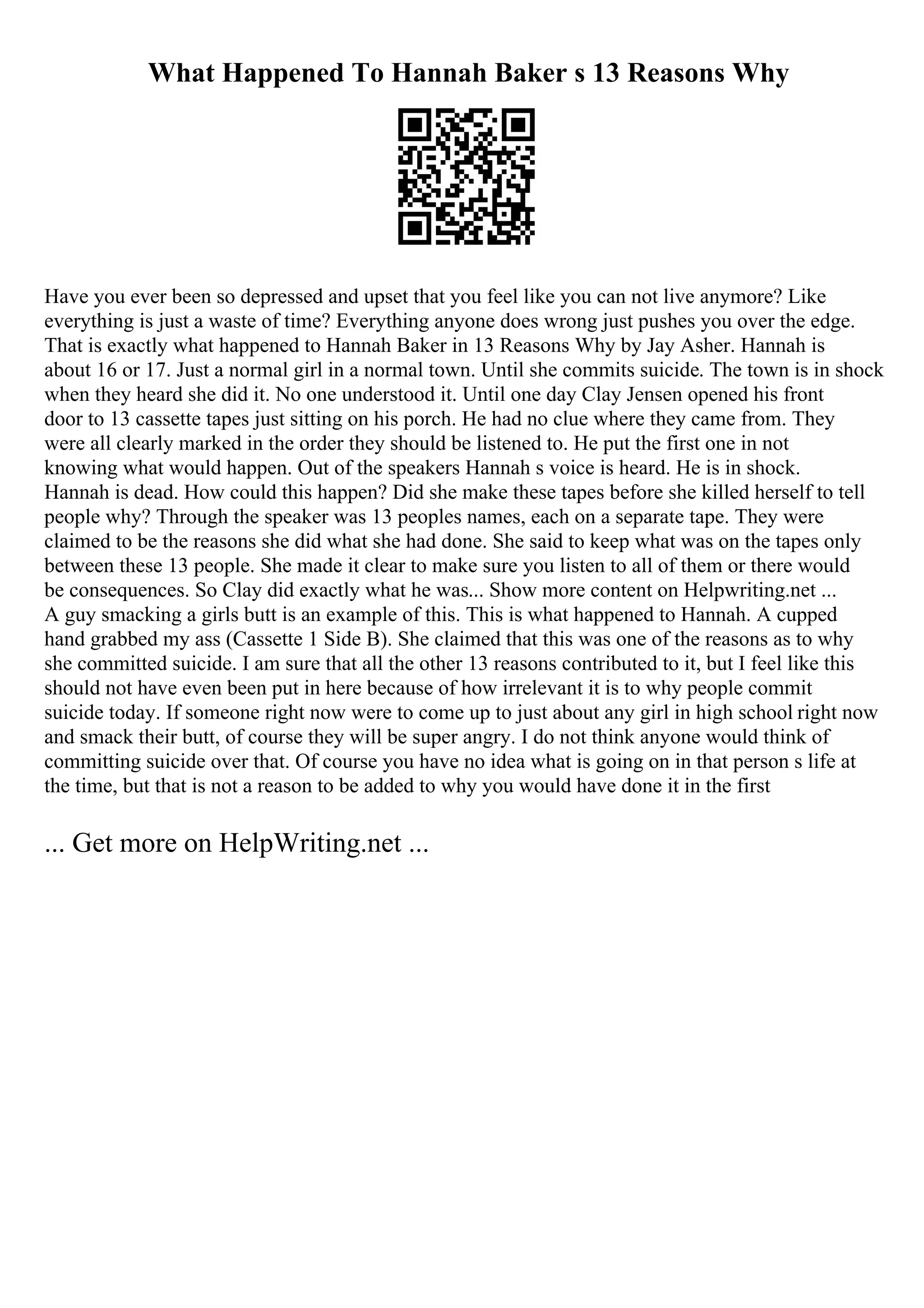 What Happened To Hannah Baker s 13 Reasons Why
Have you ever been so depressed and upset that you feel like you can not live anymore? Like
everything is just a waste of time? Everything anyone does wrong just pushes you over the edge.
That is exactly what happened to Hannah Baker in 13 Reasons Why by Jay Asher. Hannah is
about 16 or 17. Just a normal girl in a normal town. Until she commits suicide. The town is in shock
when they heard she did it. No one understood it. Until one day Clay Jensen opened his front
door to 13 cassette tapes just sitting on his porch. He had no clue where they came from. They
were all clearly marked in the order they should be listened to. He put the first one in not
knowing what would happen. Out of the speakers Hannah s voice is heard. He is in shock.
Hannah is dead. How could this happen? Did she make these tapes before she killed herself to tell
people why? Through the speaker was 13 peoples names, each on a separate tape. They were
claimed to be the reasons she did what she had done. She said to keep what was on the tapes only
between these 13 people. She made it clear to make sure you listen to all of them or there would
be consequences. So Clay did exactly what he was... Show more content on Helpwriting.net ...
A guy smacking a girls butt is an example of this. This is what happened to Hannah. A cupped
hand grabbed my ass (Cassette 1 Side B). She claimed that this was one of the reasons as to why
she committed suicide. I am sure that all the other 13 reasons contributed to it, but I feel like this
should not have even been put in here because of how irrelevant it is to why people commit
suicide today. If someone right now were to come up to just about any girl in high school right now
and smack their butt, of course they will be super angry. I do not think anyone would think of
committing suicide over that. Of course you have no idea what is going on in that person s life at
the time, but that is not a reason to be added to why you would have done it in the first
... Get more on HelpWriting.net ...
 