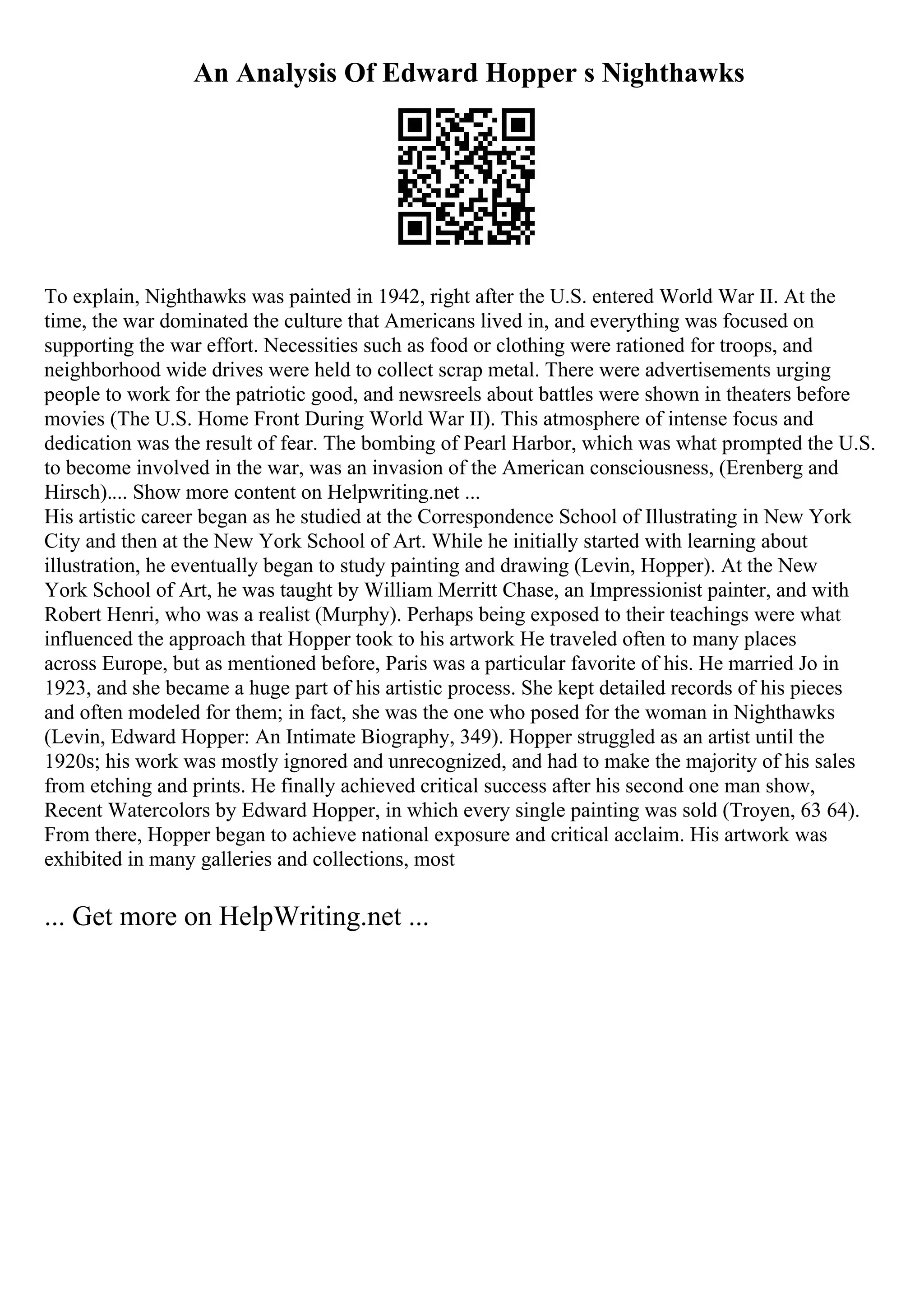 An Analysis Of Edward Hopper s Nighthawks
To explain, Nighthawks was painted in 1942, right after the U.S. entered World War II. At the
time, the war dominated the culture that Americans lived in, and everything was focused on
supporting the war effort. Necessities such as food or clothing were rationed for troops, and
neighborhood wide drives were held to collect scrap metal. There were advertisements urging
people to work for the patriotic good, and newsreels about battles were shown in theaters before
movies (The U.S. Home Front During World War II). This atmosphere of intense focus and
dedication was the result of fear. The bombing of Pearl Harbor, which was what prompted the U.S.
to become involved in the war, was an invasion of the American consciousness, (Erenberg and
Hirsch).... Show more content on Helpwriting.net ...
His artistic career began as he studied at the Correspondence School of Illustrating in New York
City and then at the New York School of Art. While he initially started with learning about
illustration, he eventually began to study painting and drawing (Levin, Hopper). At the New
York School of Art, he was taught by William Merritt Chase, an Impressionist painter, and with
Robert Henri, who was a realist (Murphy). Perhaps being exposed to their teachings were what
influenced the approach that Hopper took to his artwork He traveled often to many places
across Europe, but as mentioned before, Paris was a particular favorite of his. He married Jo in
1923, and she became a huge part of his artistic process. She kept detailed records of his pieces
and often modeled for them; in fact, she was the one who posed for the woman in Nighthawks
(Levin, Edward Hopper: An Intimate Biography, 349). Hopper struggled as an artist until the
1920s; his work was mostly ignored and unrecognized, and had to make the majority of his sales
from etching and prints. He finally achieved critical success after his second one man show,
Recent Watercolors by Edward Hopper, in which every single painting was sold (Troyen, 63 64).
From there, Hopper began to achieve national exposure and critical acclaim. His artwork was
exhibited in many galleries and collections, most
... Get more on HelpWriting.net ...
 