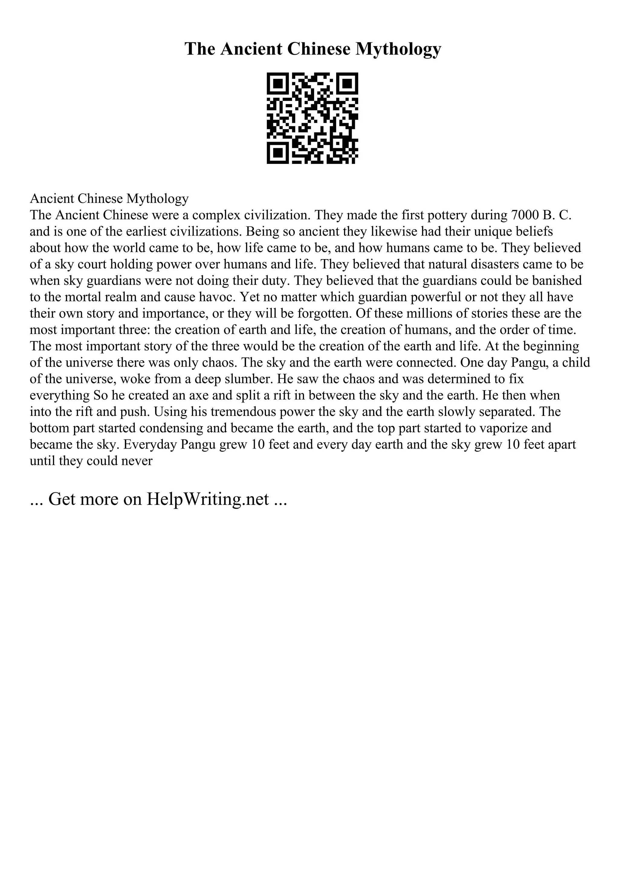 The Ancient Chinese Mythology
Ancient Chinese Mythology
The Ancient Chinese were a complex civilization. They made the first pottery during 7000 B. C.
and is one of the earliest civilizations. Being so ancient they likewise had their unique beliefs
about how the world came to be, how life came to be, and how humans came to be. They believed
of a sky court holding power over humans and life. They believed that natural disasters came to be
when sky guardians were not doing their duty. They believed that the guardians could be banished
to the mortal realm and cause havoc. Yet no matter which guardian powerful or not they all have
their own story and importance, or they will be forgotten. Of these millions of stories these are the
most important three: the creation of earth and life, the creation of humans, and the order of time.
The most important story of the three would be the creation of the earth and life. At the beginning
of the universe there was only chaos. The sky and the earth were connected. One day Pangu, a child
of the universe, woke from a deep slumber. He saw the chaos and was determined to fix
everything So he created an axe and split a rift in between the sky and the earth. He then when
into the rift and push. Using his tremendous power the sky and the earth slowly separated. The
bottom part started condensing and became the earth, and the top part started to vaporize and
became the sky. Everyday Pangu grew 10 feet and every day earth and the sky grew 10 feet apart
until they could never
... Get more on HelpWriting.net ...
 