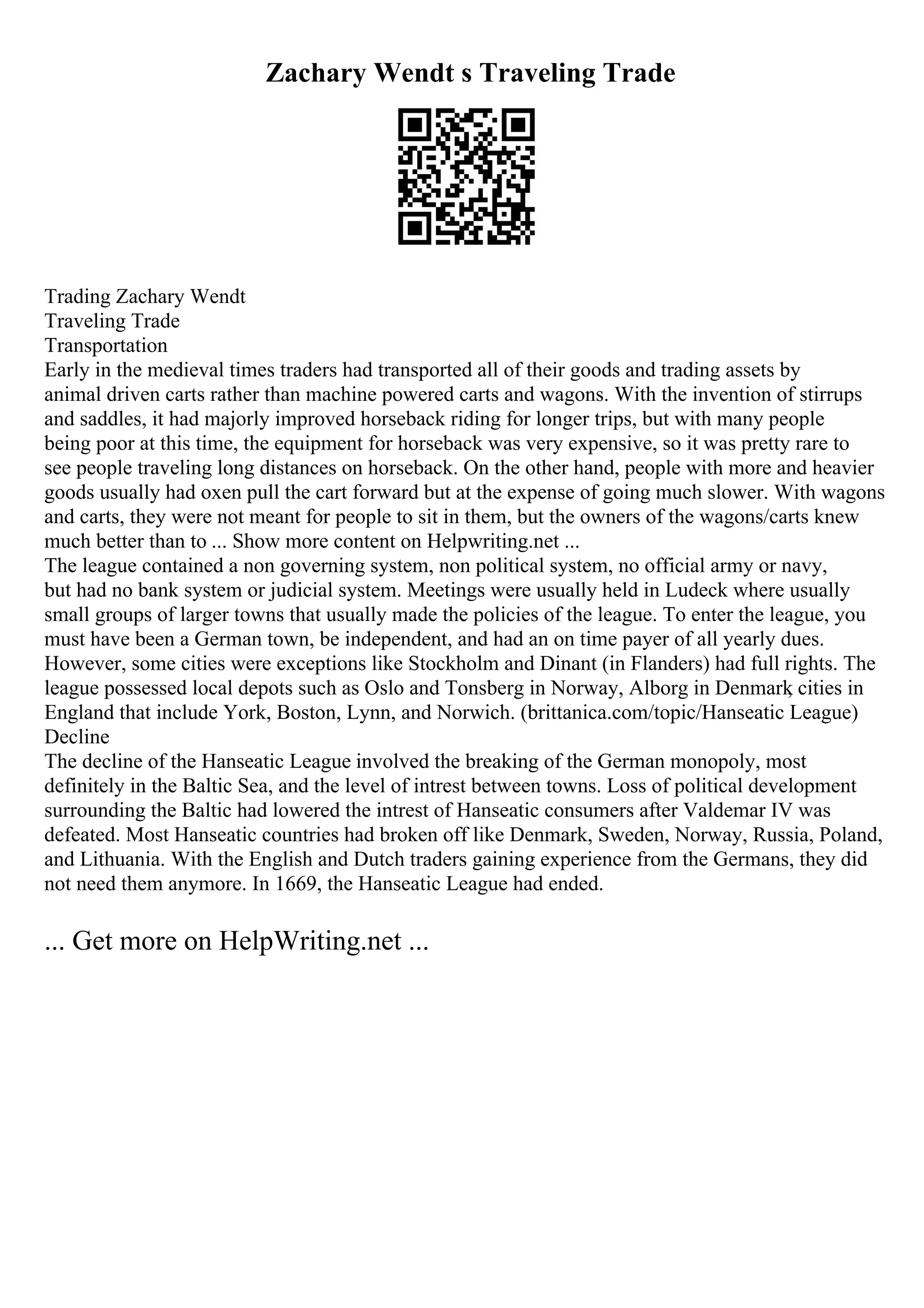 Zachary Wendt s Traveling Trade
Trading Zachary Wendt
Traveling Trade
Transportation
Early in the medieval times traders had transported all of their goods and trading assets by
animal driven carts rather than machine powered carts and wagons. With the invention of stirrups
and saddles, it had majorly improved horseback riding for longer trips, but with many people
being poor at this time, the equipment for horseback was very expensive, so it was pretty rare to
see people traveling long distances on horseback. On the other hand, people with more and heavier
goods usually had oxen pull the cart forward but at the expense of going much slower. With wagons
and carts, they were not meant for people to sit in them, but the owners of the wagons/carts knew
much better than to ... Show more content on Helpwriting.net ...
The league contained a non governing system, non political system, no official army or navy,
but had no bank system or judicial system. Meetings were usually held in Ludeck where usually
small groups of larger towns that usually made the policies of the league. To enter the league, you
must have been a German town, be independent, and had an on time payer of all yearly dues.
However, some cities were exceptions like Stockholm and Dinant (in Flanders) had full rights. The
league possessed local depots such as Oslo and Tonsberg in Norway, Alborg in Denmark
, cities in
England that include York, Boston, Lynn, and Norwich. (brittanica.com/topic/Hanseatic League)
Decline
The decline of the Hanseatic League involved the breaking of the German monopoly, most
definitely in the Baltic Sea, and the level of intrest between towns. Loss of political development
surrounding the Baltic had lowered the intrest of Hanseatic consumers after Valdemar IV was
defeated. Most Hanseatic countries had broken off like Denmark, Sweden, Norway, Russia, Poland,
and Lithuania. With the English and Dutch traders gaining experience from the Germans, they did
not need them anymore. In 1669, the Hanseatic League had ended.
... Get more on HelpWriting.net ...
 