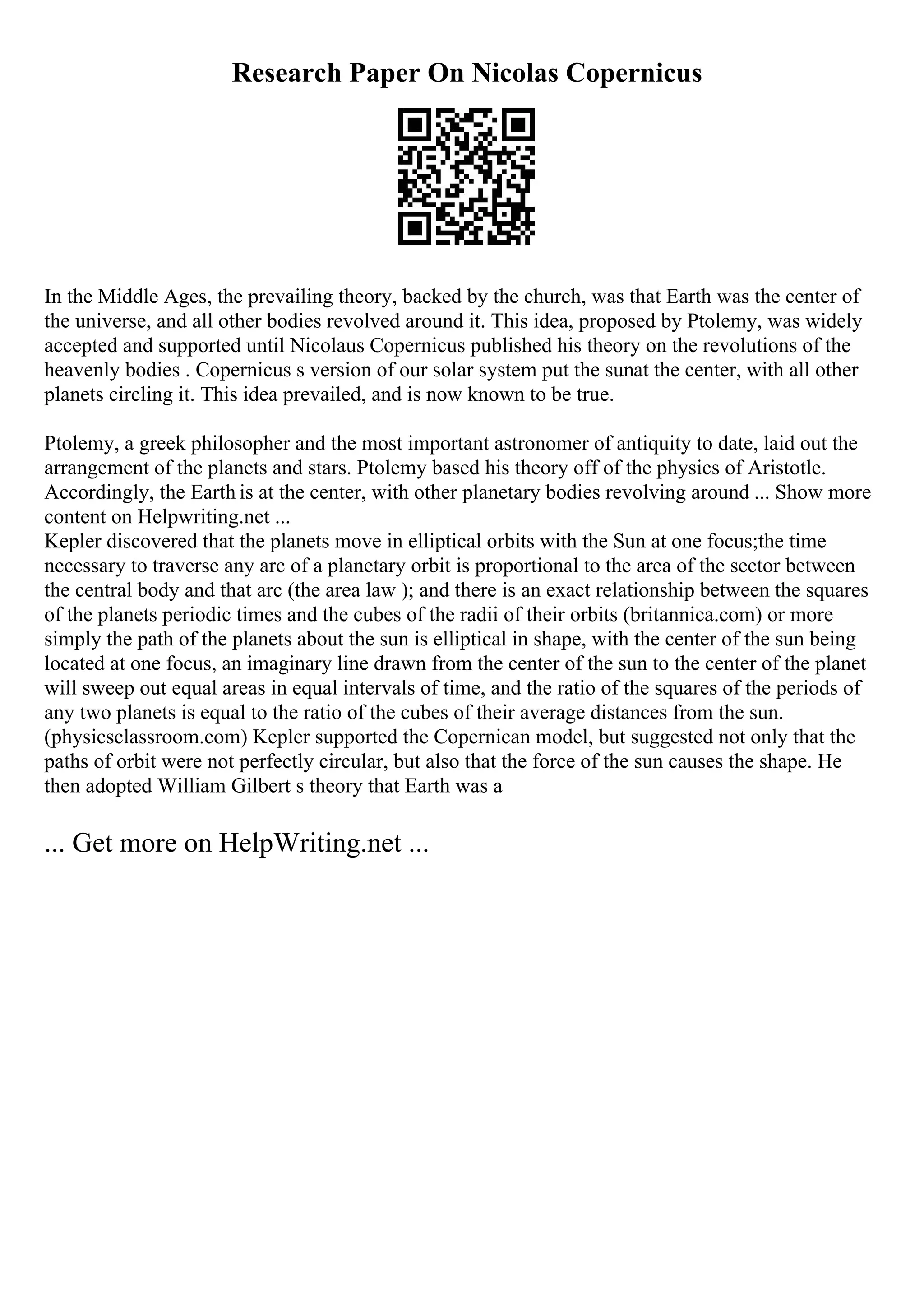 Research Paper On Nicolas Copernicus
In the Middle Ages, the prevailing theory, backed by the church, was that Earth was the center of
the universe, and all other bodies revolved around it. This idea, proposed by Ptolemy, was widely
accepted and supported until Nicolaus Copernicus published his theory on the revolutions of the
heavenly bodies . Copernicus s version of our solar system put the sunat the center, with all other
planets circling it. This idea prevailed, and is now known to be true.
Ptolemy, a greek philosopher and the most important astronomer of antiquity to date, laid out the
arrangement of the planets and stars. Ptolemy based his theory off of the physics of Aristotle.
Accordingly, the Earth is at the center, with other planetary bodies revolving around ... Show more
content on Helpwriting.net ...
Kepler discovered that the planets move in elliptical orbits with the Sun at one focus;the time
necessary to traverse any arc of a planetary orbit is proportional to the area of the sector between
the central body and that arc (the area law ); and there is an exact relationship between the squares
of the planets periodic times and the cubes of the radii of their orbits (britannica.com) or more
simply the path of the planets about the sun is elliptical in shape, with the center of the sun being
located at one focus, an imaginary line drawn from the center of the sun to the center of the planet
will sweep out equal areas in equal intervals of time, and the ratio of the squares of the periods of
any two planets is equal to the ratio of the cubes of their average distances from the sun.
(physicsclassroom.com) Kepler supported the Copernican model, but suggested not only that the
paths of orbit were not perfectly circular, but also that the force of the sun causes the shape. He
then adopted William Gilbert s theory that Earth was a
... Get more on HelpWriting.net ...
 