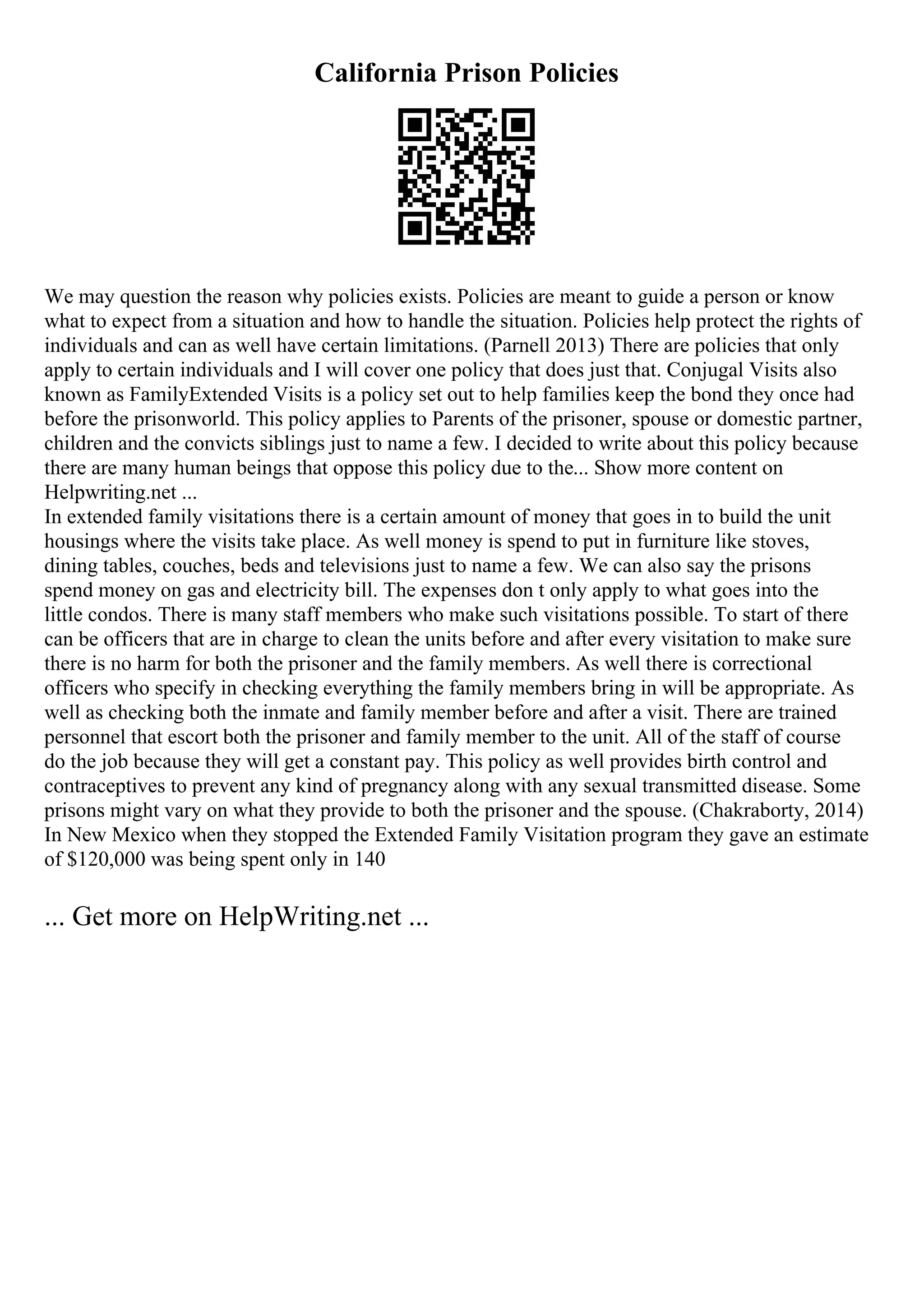 California Prison Policies
We may question the reason why policies exists. Policies are meant to guide a person or know
what to expect from a situation and how to handle the situation. Policies help protect the rights of
individuals and can as well have certain limitations. (Parnell 2013) There are policies that only
apply to certain individuals and I will cover one policy that does just that. Conjugal Visits also
known as FamilyExtended Visits is a policy set out to help families keep the bond they once had
before the prisonworld. This policy applies to Parents of the prisoner, spouse or domestic partner,
children and the convicts siblings just to name a few. I decided to write about this policy because
there are many human beings that oppose this policy due to the... Show more content on
Helpwriting.net ...
In extended family visitations there is a certain amount of money that goes in to build the unit
housings where the visits take place. As well money is spend to put in furniture like stoves,
dining tables, couches, beds and televisions just to name a few. We can also say the prisons
spend money on gas and electricity bill. The expenses don t only apply to what goes into the
little condos. There is many staff members who make such visitations possible. To start of there
can be officers that are in charge to clean the units before and after every visitation to make sure
there is no harm for both the prisoner and the family members. As well there is correctional
officers who specify in checking everything the family members bring in will be appropriate. As
well as checking both the inmate and family member before and after a visit. There are trained
personnel that escort both the prisoner and family member to the unit. All of the staff of course
do the job because they will get a constant pay. This policy as well provides birth control and
contraceptives to prevent any kind of pregnancy along with any sexual transmitted disease. Some
prisons might vary on what they provide to both the prisoner and the spouse. (Chakraborty, 2014)
In New Mexico when they stopped the Extended Family Visitation program they gave an estimate
of $120,000 was being spent only in 140
... Get more on HelpWriting.net ...
 