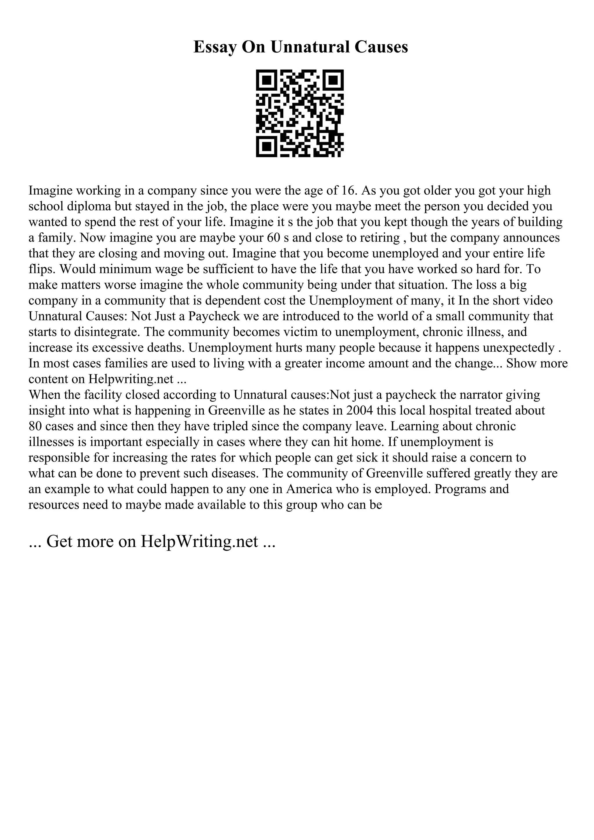Essay On Unnatural Causes
Imagine working in a company since you were the age of 16. As you got older you got your high
school diploma but stayed in the job, the place were you maybe meet the person you decided you
wanted to spend the rest of your life. Imagine it s the job that you kept though the years of building
a family. Now imagine you are maybe your 60 s and close to retiring , but the company announces
that they are closing and moving out. Imagine that you become unemployed and your entire life
flips. Would minimum wage be sufficient to have the life that you have worked so hard for. To
make matters worse imagine the whole community being under that situation. The loss a big
company in a community that is dependent cost the Unemployment of many, it In the short video
Unnatural Causes: Not Just a Paycheck we are introduced to the world of a small community that
starts to disintegrate. The community becomes victim to unemployment, chronic illness, and
increase its excessive deaths. Unemployment hurts many people because it happens unexpectedly .
In most cases families are used to living with a greater income amount and the change... Show more
content on Helpwriting.net ...
When the facility closed according to Unnatural causes:Not just a paycheck the narrator giving
insight into what is happening in Greenville as he states in 2004 this local hospital treated about
80 cases and since then they have tripled since the company leave. Learning about chronic
illnesses is important especially in cases where they can hit home. If unemployment is
responsible for increasing the rates for which people can get sick it should raise a concern to
what can be done to prevent such diseases. The community of Greenville suffered greatly they are
an example to what could happen to any one in America who is employed. Programs and
resources need to maybe made available to this group who can be
... Get more on HelpWriting.net ...
 