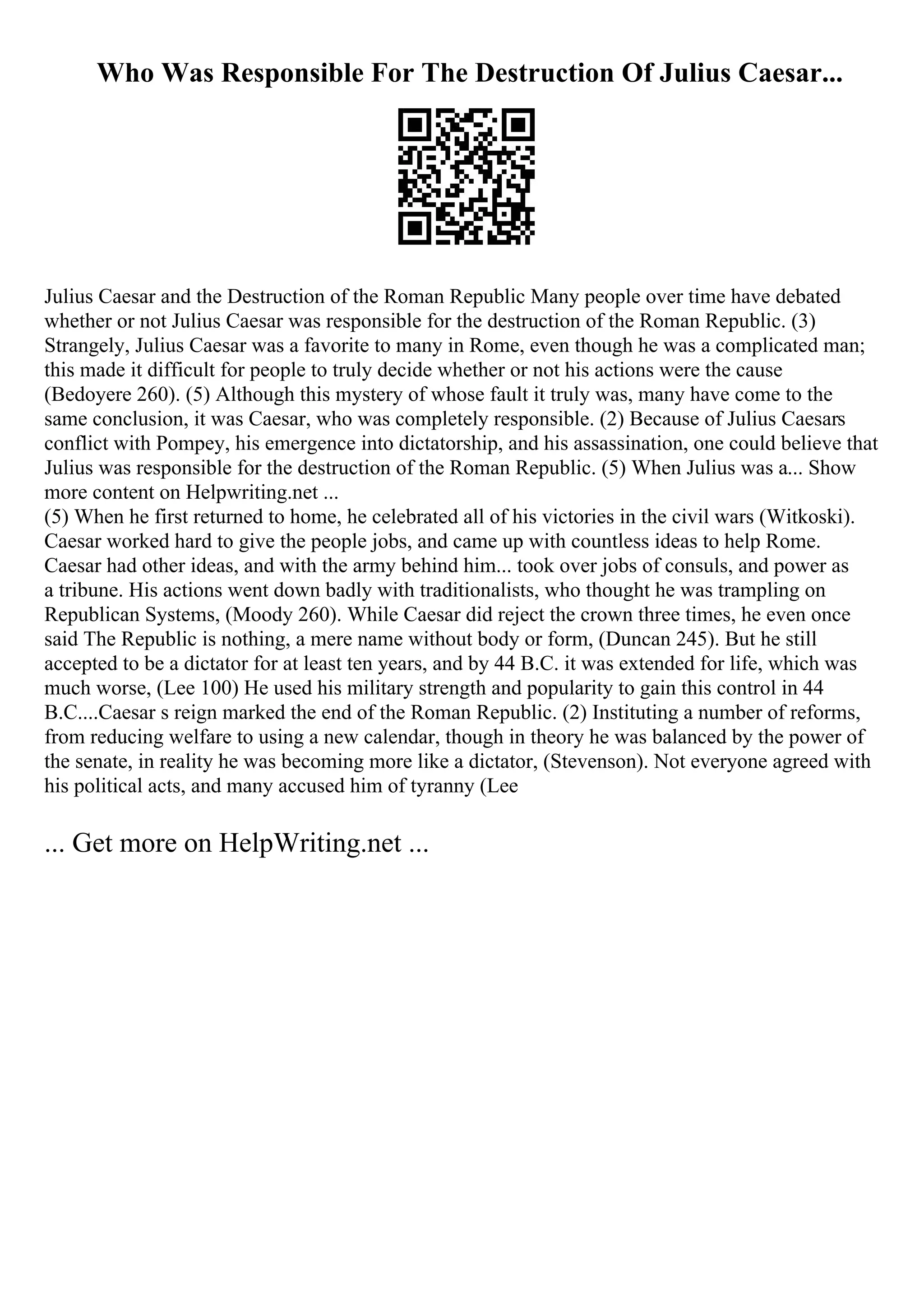 Who Was Responsible For The Destruction Of Julius Caesar...
Julius Caesar and the Destruction of the Roman Republic Many people over time have debated
whether or not Julius Caesar was responsible for the destruction of the Roman Republic. (3)
Strangely, Julius Caesar was a favorite to many in Rome, even though he was a complicated man;
this made it difficult for people to truly decide whether or not his actions were the cause
(Bedoyere 260). (5) Although this mystery of whose fault it truly was, many have come to the
same conclusion, it was Caesar, who was completely responsible. (2) Because of Julius Caesars
conflict with Pompey, his emergence into dictatorship, and his assassination, one could believe that
Julius was responsible for the destruction of the Roman Republic. (5) When Julius was a... Show
more content on Helpwriting.net ...
(5) When he first returned to home, he celebrated all of his victories in the civil wars (Witkoski).
Caesar worked hard to give the people jobs, and came up with countless ideas to help Rome.
Caesar had other ideas, and with the army behind him... took over jobs of consuls, and power as
a tribune. His actions went down badly with traditionalists, who thought he was trampling on
Republican Systems, (Moody 260). While Caesar did reject the crown three times, he even once
said The Republic is nothing, a mere name without body or form, (Duncan 245). But he still
accepted to be a dictator for at least ten years, and by 44 B.C. it was extended for life, which was
much worse, (Lee 100) He used his military strength and popularity to gain this control in 44
B.C....Caesar s reign marked the end of the Roman Republic. (2) Instituting a number of reforms,
from reducing welfare to using a new calendar, though in theory he was balanced by the power of
the senate, in reality he was becoming more like a dictator, (Stevenson). Not everyone agreed with
his political acts, and many accused him of tyranny (Lee
... Get more on HelpWriting.net ...
 