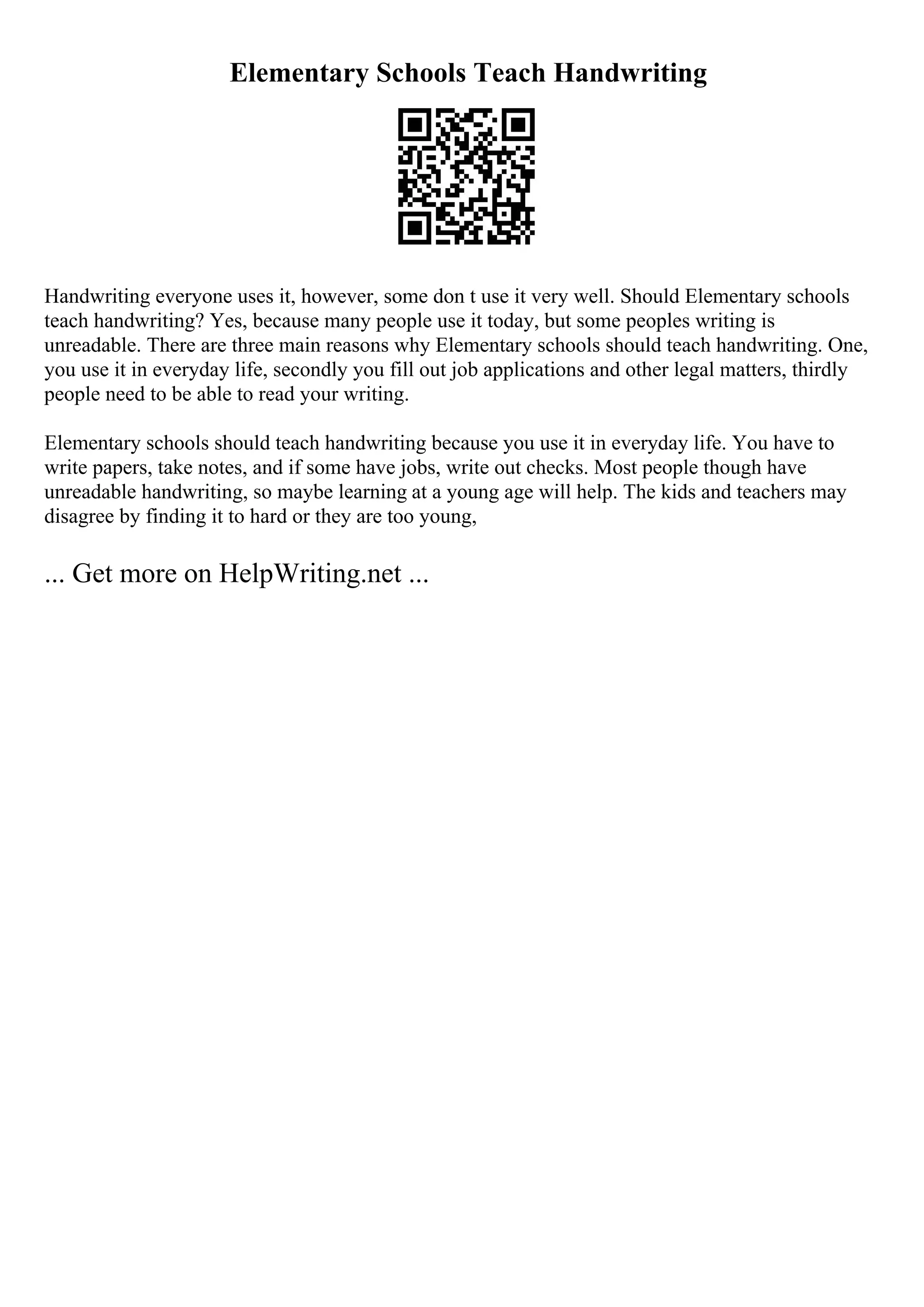 Elementary Schools Teach Handwriting
Handwriting everyone uses it, however, some don t use it very well. Should Elementary schools
teach handwriting? Yes, because many people use it today, but some peoples writing is
unreadable. There are three main reasons why Elementary schools should teach handwriting. One,
you use it in everyday life, secondly you fill out job applications and other legal matters, thirdly
people need to be able to read your writing.
Elementary schools should teach handwriting because you use it in everyday life. You have to
write papers, take notes, and if some have jobs, write out checks. Most people though have
unreadable handwriting, so maybe learning at a young age will help. The kids and teachers may
disagree by finding it to hard or they are too young,
... Get more on HelpWriting.net ...
 
