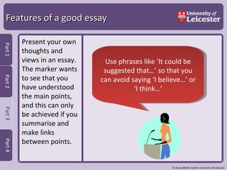 Features of a good essay Present your own thoughts and views in an essay.  The marker wants to see that you have understood the main points, and this can only be achieved if you summarise and make links between points.  Use phrases like ‘It could be suggested that…’ so that you can avoid saying ‘I believe…’ or ‘I think…’ 