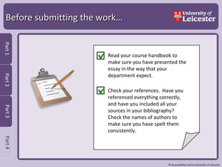 Before submitting the work…   Read your course handbook to make sure you have presented the essay in the way that your department expect. Check your references.  Have you referenced everything correctly, and have you included all your sources in your bibliography?  Check the names of authors to make sure you have spelt them consistently.  