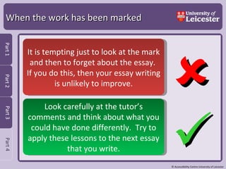 When the work has been marked   It is tempting just to look at the mark and then to forget about the essay.  If you do this, then your essay writing is unlikely to improve. Look carefully at the tutor’s comments and think about what you could have done differently.  Try to apply these lessons to the next essay that you write. 