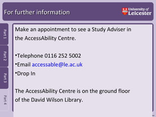 For further information Make an appointment to see a Study Adviser in  the AccessAbility Centre. Telephone 0116 252 5002 Email  [email_address] Drop In  The AccessAbility Centre is on the ground floor  of the David Wilson Library.  