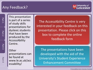 Any Feedback? This presentation is part of a series of study skills presentations for dyslexic students that have been produced by the AccessAbility Centre.  Other presentations can be found at www.le.ac.uk/accessability/ The AccessAbility Centre is very interested in your feedback on this presentation. Please click on this box to complete the online feedback form The presentations have been developed with the aid of the University’s Student Experience Enhancement Committee 