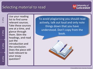 Selecting material to read Use your reading list to find some relevant sources. Take these sources one at a time, and glance through them. Skim the headings, and read just the introduction and the conclusion.  Does the piece still look relevant to your essay question?  To avoid plagiarising you should read actively, talk out loud and only note things down that you have understood. Don’t copy from the book. 