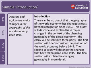 Sample ‘Introduction’ Describe and explain the major changes in the geography of the world economy since 1945. Introduction There can be no doubt that the geography of the world economy has changed almost beyond recognition since 1945.  This essay will describe and explain these major changes in the context of the changing geography of the global economy.  The essay will be split into three parts.  The first section will briefly consider the position of the world economy before 1945.  The second section will describe the changes that have taken place since 1945.  The final section will explain the changing geography in more detail.  