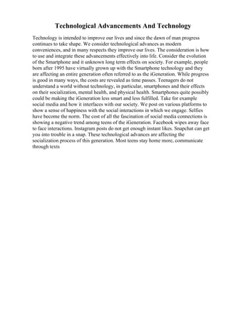 Technological Advancements And Technology
Technology is intended to improve our lives and since the dawn of man progress
continues to take shape. We consider technological advances as modern
conveniences, and in many respects they improve our lives. The consideration is how
to use and integrate these advancements effectively into life. Consider the evolution
of the Smartphone and it unknown long term effects on society. For example, people
born after 1995 have virtually grown up with the Smartphone technology and they
are affecting an entire generation often referred to as the iGeneration. While progress
is good in many ways, the costs are revealed as time passes. Teenagers do not
understand a world without technology, in particular, smartphones and their effects
on their socialization, mental health, and physical health. Smartphones quite possibly
could be making the iGeneration less smart and less fulfilled. Take for example
social media and how it interfaces with our society. We post on various platforms to
show a sense of happiness with the social interactions in which we engage. Selfies
have become the norm. The cost of all the fascination of social media connections is
showing a negative trend among teens of the iGeneration. Facebook wipes away face
to face interactions. Instagram posts do not get enough instant likes. Snapchat can get
you into trouble in a snap. These technological advances are affecting the
socialization process of this generation. Most teens stay home more, communicate
through texts
 