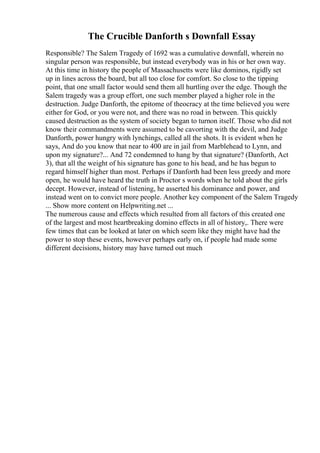The Crucible Danforth s Downfall Essay
Responsible? The Salem Tragedy of 1692 was a cumulative downfall, wherein no
singular person was responsible, but instead everybody was in his or her own way.
At this time in history the people of Massachusetts were like dominos, rigidly set
up in lines across the board, but all too close for comfort. So close to the tipping
point, that one small factor would send them all hurtling over the edge. Though the
Salem tragedy was a group effort, one such member played a higher role in the
destruction. Judge Danforth, the epitome of theocracy at the time believed you were
either for God, or you were not, and there was no road in between. This quickly
caused destruction as the system of society began to turnon itself. Those who did not
know their commandments were assumed to be cavorting with the devil, and Judge
Danforth, power hungry with lynchings, called all the shots. It is evident when he
says, And do you know that near to 400 are in jail from Marblehead to Lynn, and
upon my signature?... And 72 condemned to hang by that signature? (Danforth, Act
3), that all the weight of his signature has gone to his head, and he has begun to
regard himself higher than most. Perhaps if Danforth had been less greedy and more
open, he would have heard the truth in Proctor s words when he told about the girls
decept. However, instead of listening, he asserted his dominance and power, and
instead went on to convict more people. Another key component of the Salem Tragedy
... Show more content on Helpwriting.net ...
The numerous cause and effects which resulted from all factors of this created one
of the largest and most heartbreaking domino effects in all of history,. There were
few times that can be looked at later on which seem like they might have had the
power to stop these events, however perhaps early on, if people had made some
different decisions, history may have turned out much
 
