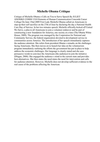 Michelle Obama Critique
Critique of Michelle Obama s Calls on You to Serve Speech By JULIET
ANOSIKE COMM 1310 Elements of Human Communication Concorde Career
College On June 19nd 2009 First Lady Michelle Obama called on Americans to
step up their self sacrifice on the 27th of June by declaring the day a National Health
Care Day of Service. In her two minutes speech, Michelle officially kicked off United
We Serve, a plea to all Americans to join a volunteer endeavor and be part of
constructing a new foundation for America, one society at a time (The Obama White
House, 2009). The program was managed by the Corporation for National and
Community Service, the federal organization devoted to development service in
communities across America. The introduction of her speech immediately captures
the audience attention. She refers from president Obama s remarks on the challenges
facing Americans. She then moves on to launch her idea on the volunteerism
program immediately outlining the efforts the government has put in place to help
address the economic challenges. Her language is clearly stated and she uses
persuasive words to convince the Americans (the audience) to join the initiative
(Dlugan, 2008). She engaged the audience s mind in the current state and provides
best alternatives. She then states the need states the need for intervention and calls
for audience attention. However, Michelle does not develop sufficient evidence to the
real cause of the problems affecting the American.
 