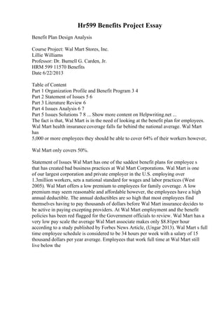 Hr599 Benefits Project Essay
Benefit Plan Design Analysis
Course Project: Wal Mart Stores, Inc.
Lillie Williams
Professor: Dr. Burnell G. Carden, Jr.
HRM 599 11570 Benefits
Date 6/22/2013
Table of Content
Part 1 Organization Profile and Benefit Program 3 4
Part 2 Statement of Issues 5 6
Part 3 Literature Review 6
Part 4 Issues Analysis 6 7
Part 5 Issues Solutions 7 8 ... Show more content on Helpwriting.net ...
The fact is that, Wal Mart is in the need of looking at the benefit plan for employees.
Wal Mart health insurance coverage falls far behind the national average. Wal Mart
has
5,000 or more employees they should be able to cover 64% of their workers however,
Wal Mart only covers 50%.
Statement of Issues Wal Mart has one of the saddest benefit plans for employee s
that has created bad business practices at Wal Mart Corporations. Wal Mart is one
of our largest corporation and private employer in the U.S. employing over
1.3million workers, sets a national standard for wages and labor practices (West
2005). Wal Mart offers a low premium to employees for family coverage. A low
premium may seem reasonable and affordable however, the employees have a high
annual deductible. The annual deductibles are so high that most employees find
themselves having to pay thousands of dollars before Wal Mart insurance decides to
be active in paying excepting providers. At Wal Mart employment and the benefit
policies has been red flagged for the Government officials to review. Wal Mart has a
very low pay scale the average Wal Mart associate makes only $8.81per hour
according to a study published by Forbes News Article, (Ungar 2013). Wal Mart s full
time employee schedule is considered to be 34 hours per week with a salary of 15
thousand dollars per year average. Employees that work full time at Wal Mart still
live below the
 