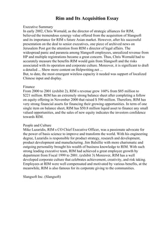Rim and Its Acquisition Essay
Executive Summary
In early 2002, Chris Wornald, as the director of strategic alliances for RIM,
believed the tremendous synergy value offered from the acquisition of Slangsoft
and its importance for RIM s future Asian market. However, after his successful
presentation on the deal to senior executives, one piece of archived news on
Jerusalem Post got the attention from RIM s director of legal affairs. The
widespread panic and paranoia among Slangsoft employees, unrealized revenue from
HP and multiple registrations became a great concern. Thus, Chris Wornald had to
accurately measure the benefits RIM would gain from Slangsoft and the risks
associated with its operation and corporate culture. Moreover, it is significant to draft
a detailed ... Show more content on Helpwriting.net ...
But, to date, the most emergent wireless capacity it needed was support of localized
Chinese input and display.
Finance
From 2000 to 2001 (exhibit 2), RIM s revenue grew 160% from $85 million to
$221 million. RIM has an extremely strong balance sheet after completing a follow
on equity offering in November 2000 that raised $ 590 million. Therefore, RIM has
very strong financial assets for financing their growing opportunities. In term of one
single item on balance sheet, RIM has $50.8 million liquid asset to finance any small
valued opportunities, and the sales of new equity indicates the investors confidence
towards RIM.
People and Culture
Mike Lazaridis, RIM s CO Chief Executive Officer, was a passionate advocate for
the power of basis science to improve and transform the world. With his engineering
degree, Lazaridis is responsible for product strategy, research and development,
product development and manufacturing. Jim Balsillie with more charismatic and
outgoing personality brought his wealth of business knowledge to RIM. With such
strong leading executive team, RIM had achieved a great employee growth by
department from Fiscal 1999 to 2001. (exhibit 3) Moreover, RIM has a well
developed corporate culture that celebrates achievement, creativity, and risk taking.
Employees at RIM were well compensated and motivated by various benefits, at the
meanwhile, RIM is also famous for its corporate giving to the communities.
Slangsoft Inc. (Slangsoft)
 