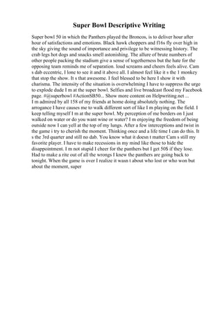 Super Bowl Descriptive Writing
Super bowl 50 in which the Panthers played the Broncos, is to deliver hour after
hour of satisfactions and emotions. Black hawk choppers and f16s fly over high in
the sky giving the sound of importance and privilege to be witnessing history. The
crab legs hot dogs and snacks smell astonishing. The allure of brute numbers of
other people packing the stadium give a sense of togetherness but the hate for the
opposing team reminds me of separation. loud screams and cheers feels alive. Cam
s dab eccentric, I lone to see it and it above all. I almost feel like it s the 1 monkey
that stop the show. It s that awesome. I feel blessed to be here I show it with
charisma. The intensity of the situation is overwhelming I have to suppress the urge
to explode dude I m at the super bowl. Selfies and live broadcast flood my Facebook
page. #@superbowl #ActionSB50... Show more content on Helpwriting.net ...
I m admired by all 158 of my friends at home doing absolutely nothing. The
arrogance I have causes me to walk different sort of like I m playing on the field. I
keep telling myself I m at the super bowl. My perception of me borders on I just
walked on water or do you want wine or water? I m enjoying the freedom of being
outside now I can yell at the top of my lungs. After a few interceptions and twist in
the game i try to cherish the moment. Thinking once and a life time I can do this. It
s the 3rd quarter and still no dab. You know what it doesn t matter Cam s still my
favorite player. I have to make recessions in my mind like those to hide the
disappointment. I m not stupid I cheer for the panthers but I get 50$ if they lose.
Had to make a rite out of all the wrongs I knew the panthers are going back to
tonight. When the game is over I realize it wasn t about who lost or who won but
about the moment, super
 