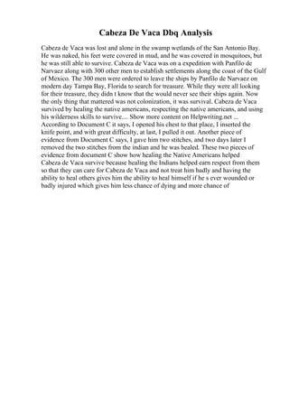 Cabeza De Vaca Dbq Analysis
Cabeza de Vaca was lost and alone in the swamp wetlands of the San Antonio Bay.
He was naked, his feet were covered in mud, and he was covered in mosquitoes, but
he was still able to survive. Cabeza de Vaca was on a expedition with Panfilo de
Narvaez along with 300 other men to establish settlements along the coast of the Gulf
of Mexico. The 300 men were ordered to leave the ships by Panfilo de Narvaez on
modern day Tampa Bay, Florida to search for treasure. While they were all looking
for their treasure, they didn t know that the would never see their ships again. Now
the only thing that mattered was not colonization, it was survival. Cabeza de Vaca
survived by healing the native americans, respecting the native americans, and using
his wilderness skills to survive.... Show more content on Helpwriting.net ...
According to Document C it says, I opened his chest to that place, I inserted the
knife point, and with great difficulty, at last, I pulled it out. Another piece of
evidence from Document C says, I gave him two stitches, and two days later I
removed the two stitches from the indian and he was healed. These two pieces of
evidence from document C show how healing the Native Americans helped
Cabeza de Vaca survive because healing the Indians helped earn respect from them
so that they can care for Cabeza de Vaca and not treat him badly and having the
ability to heal others gives him the ability to heal himself if he s ever wounded or
badly injured which gives him less chance of dying and more chance of
 