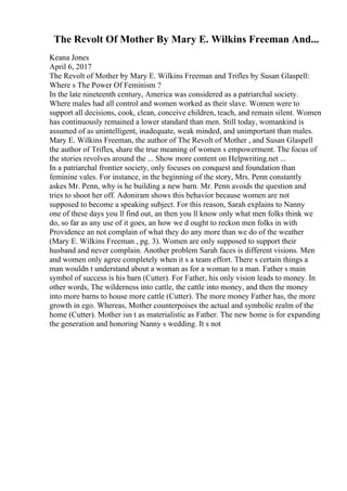 The Revolt Of Mother By Mary E. Wilkins Freeman And...
Keana Jones
April 6, 2017
The Revolt of Mother by Mary E. Wilkins Freeman and Trifles by Susan Glaspell:
Where s The Power Of Feminism ?
In the late nineteenth century, America was considered as a patriarchal society.
Where males had all control and women worked as their slave. Women were to
support all decisions, cook, clean, conceive children, teach, and remain silent. Women
has continuously remained a lower standard than men. Still today, womankind is
assumed of as unintelligent, inadequate, weak minded, and unimportant than males.
Mary E. Wilkins Freeman, the author of The Revolt of Mother , and Susan Glaspell
the author of Trifles, share the true meaning of women s empowerment. The focus of
the stories revolves around the ... Show more content on Helpwriting.net ...
In a patriarchal frontier society, only focuses on conquest and foundation than
feminine vales. For instance, in the beginning of the story, Mrs. Penn constantly
askes Mr. Penn, why is he building a new barn. Mr. Penn avoids the question and
tries to shoot her off. Adoniram shows this behavior because women are not
supposed to become a speaking subject. For this reason, Sarah explains to Nanny
one of these days you ll find out, an then you ll know only what men folks think we
do, so far as any use of it goes, an how we d ought to reckon men folks in with
Providence an not complain of what they do any more than we do of the weather
(Mary E. Wilkins Freeman , pg. 3). Women are only supposed to support their
husband and never complain. Another problem Sarah faces is different visions. Men
and women only agree completely when it s a team effort. There s certain things a
man wouldn t understand about a woman as for a woman to a man. Father s main
symbol of success is his barn (Cutter). For Father, his only vision leads to money. In
other words, The wilderness into cattle, the cattle into money, and then the money
into more barns to house more cattle (Cutter). The more money Father has, the more
growth in ego. Whereas, Mother counterpoises the actual and symbolic realm of the
home (Cutter). Mother isn t as materialistic as Father. The new home is for expanding
the generation and honoring Nanny s wedding. It s not
 