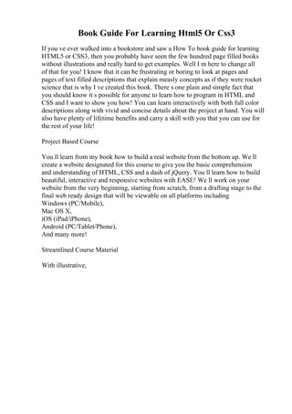 Book Guide For Learning Html5 Or Css3
If you ve ever walked into a bookstore and saw a How To book guide for learning
HTML5 or CSS3, then you probably have seen the few hundred page filled books
without illustrations and really hard to get examples. Well I m here to change all
of that for you! I know that it can be frustrating or boring to look at pages and
pages of text filled descriptions that explain measly concepts as if they were rocket
science that is why I ve created this book. There s one plain and simple fact that
you should know it s possible for anyone to learn how to program in HTML and
CSS and I want to show you how! You can learn interactively with both full color
descriptions along with vivid and concise details about the project at hand. You will
also have plenty of lifetime benefits and carry a skill with you that you can use for
the rest of your life!
Project Based Course
You ll learn from my book how to build a real website from the bottom up. We ll
create a website designated for this course to give you the basic comprehension
and understanding of HTML, CSS and a dash of jQuery. You ll learn how to build
beautiful, interactive and responsive websites with EASE! We ll work on your
website from the very beginning, starting from scratch, from a drafting stage to the
final web ready design that will be viewable on all platforms including
Windows (PC/Mobile),
Mac OS X,
iOS (iPad/iPhone),
Android (PC/Tablet/Phone),
And many more!
Streamlined Course Material
With illustrative,
 