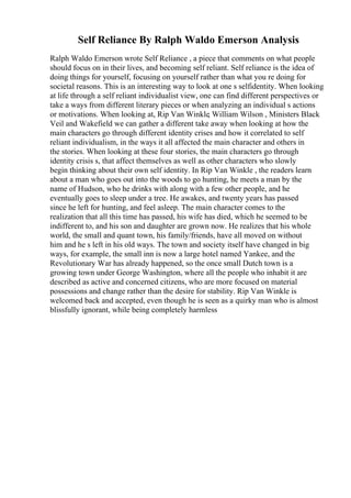 Self Reliance By Ralph Waldo Emerson Analysis
Ralph Waldo Emerson wrote Self Reliance , a piece that comments on what people
should focus on in their lives, and becoming self reliant. Self reliance is the idea of
doing things for yourself, focusing on yourself rather than what you re doing for
societal reasons. This is an interesting way to look at one s selfidentity. When looking
at life through a self reliant individualist view, one can find different perspectives or
take a ways from different literary pieces or when analyzing an individual s actions
or motivations. When looking at, Rip Van Winkle, William Wilson , Ministers Black
Veil and Wakefield we can gather a different take away when looking at how the
main characters go through different identity crises and how it correlated to self
reliant individualism, in the ways it all affected the main character and others in
the stories. When looking at these four stories, the main characters go through
identity crisis s, that affect themselves as well as other characters who slowly
begin thinking about their own self identity. In Rip Van Winkle , the readers learn
about a man who goes out into the woods to go hunting, he meets a man by the
name of Hudson, who he drinks with along with a few other people, and he
eventually goes to sleep under a tree. He awakes, and twenty years has passed
since he left for hunting, and feel asleep. The main character comes to the
realization that all this time has passed, his wife has died, which he seemed to be
indifferent to, and his son and daughter are grown now. He realizes that his whole
world, the small and quant town, his family/friends, have all moved on without
him and he s left in his old ways. The town and society itself have changed in big
ways, for example, the small inn is now a large hotel named Yankee, and the
Revolutionary War has already happened, so the once small Dutch town is a
growing town under George Washington, where all the people who inhabit it are
described as active and concerned citizens, who are more focused on material
possessions and change rather than the desire for stability. Rip Van Winkle is
welcomed back and accepted, even though he is seen as a quirky man who is almost
blissfully ignorant, while being completely harmless
 