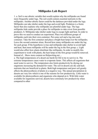 Millipedes Lab Report
1. a. Soil is one abiotic variable that would explain why the millipedes are found
more frequently under logs. The soil could contain essential nutrients to the
millipedes. Another abiotic factor could be the darkness provided under the logs.
Millipedes can take shelter under the logs and avoid light. Predation is a biotic
factor that also explains why millipedes are plentiful under logs. The logs
millipedes hide under provide a place for millipedes to take cover from possible
predators. b. Millipedes take shelter under logs to escape light and heat. In order to
prove this we need to conduct an experiment. Place two different groups of
millipedes each into their own container. Put some soil and a log into each
container. Take the first container and place a bright heat lamp over the millipedes.
Leave the second container alone. Record how many millipedes are under the log
for each group. If the hypothesis is true and millipedes take shelter to avoid light
and heat, then more millipedes will be under the log in the first group. c. Light
would also affect how plants distribute like millipedes. In order to modify this
experiment to work with plants, the heat lamp on the first group would be removed.
Instead of... Show more content on Helpwriting.net ...
a. The high temperatures of a desert are harsh for life to try to survive in. The
extreme temperatures cause water to evaporate faster. This affects all organisms that
need water to survive. The temperature also limits productivity by drying out
organisms increasing the demand for water. The soil in deserts are dry and lack
nutrients that are beneficial to plants. Both high temperature and poor soil greatly
affects the photosynthesis of plants in a negative way. The annual precipitation in
deserts are very low which is one of the reasons for low productivity. Little water is
available for photosynthesis and organisms who depend on it. With little water
available for organisms survival, deserts have extremely low productivity when
compared to other
 