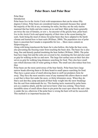 Polar Bears And Polar Bear
Polar Bear
Introduction
Polar bears live in the Arctic Circle with temperatures that can be minus fifty
degrees Celsius. Polar bears are considered marine mammals because they spend
the majority of the life at sea, swimming for miles, but they are the only marine
mammal that has limbs and also roams on ice and land. Male polar bears generally
are twice the size of females, or sow s. An ancestor of the grizzly bear, polar bears
live in the Arctic Circle and spend majority of their time in the ocean hunting for
seals. Seals being the meal of choice for polar bears they have adapted to the harsh
climate and learned how to hunt seals (Willmer, 2004). The population size of polar
bears is uncertain but Canada is responsible for two ... Show more content on
Helpwriting.net ...
Along with being translucent the bears fur is also hollow, this helps the bear swim,
also preventing the freezing water from touching the bears skin. The bears fur is also
long, fine and densely packed insulating the bear further (Willmer, 2004). The polar
bear have large feet and the soles are covered in fur, insulating the feet and also used
as grip for walking on the ice and snow. The large feet surface area on their feet also
serves as grip for walking long distances searching for food. They also have small
ears which decrease risk of water getting in them. The small ears also reduce heat loss.
Diet
Polar bears are the most carnivorous of the bear family. Polar bears have large
narrow heads allowing them to fit there heard in small spaces searching for food.
They have a great sense of smell allowing them to sniff out predators form far
away. They have the most sensitive nose of any mammal this allows them to smell
a seal that is three feet under the snow, or thirty kilometers away. When they do
find a seal den they jump and push all their body weight into the snow breakings
free the seal from underneath the ice. This hunting tactic mastered by polar bears
acts as a surprise attack, and the seal never knew what was coming. These bears
incredible sense of smell allows them to pin point the exact spot where the seal s den
is under the ice, otherwise if the polar bear is wrong the hunt will not be successful.
This method is so important because the
 