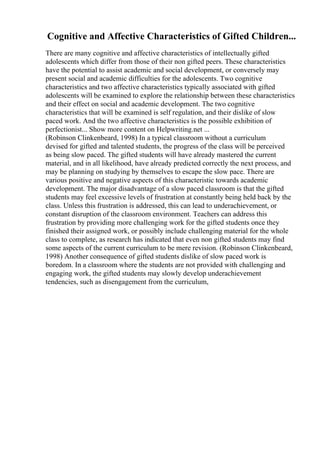 Cognitive and Affective Characteristics of Gifted Children...
There are many cognitive and affective characteristics of intellectually gifted
adolescents which differ from those of their non gifted peers. These characteristics
have the potential to assist academic and social development, or conversely may
present social and academic difficulties for the adolescents. Two cognitive
characteristics and two affective characteristics typically associated with gifted
adolescents will be examined to explore the relationship between these characteristics
and their effect on social and academic development. The two cognitive
characteristics that will be examined is self regulation, and their dislike of slow
paced work. And the two affective characteristics is the possible exhibition of
perfectionist... Show more content on Helpwriting.net ...
(Robinson Clinkenbeard, 1998) In a typical classroom without a curriculum
devised for gifted and talented students, the progress of the class will be perceived
as being slow paced. The gifted students will have already mastered the current
material, and in all likelihood, have already predicted correctly the next process, and
may be planning on studying by themselves to escape the slow pace. There are
various positive and negative aspects of this characteristic towards academic
development. The major disadvantage of a slow paced classroom is that the gifted
students may feel excessive levels of frustration at constantly being held back by the
class. Unless this frustration is addressed, this can lead to underachievement, or
constant disruption of the classroom environment. Teachers can address this
frustration by providing more challenging work for the gifted students once they
finished their assigned work, or possibly include challenging material for the whole
class to complete, as research has indicated that even non gifted students may find
some aspects of the current curriculum to be mere revision. (Robinson Clinkenbeard,
1998) Another consequence of gifted students dislike of slow paced work is
boredom. In a classroom where the students are not provided with challenging and
engaging work, the gifted students may slowly develop underachievement
tendencies, such as disengagement from the curriculum,
 