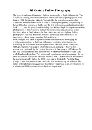 19th Century Fashion Photography
The general notion on 19th century fashion photography is that it did not exist. This
is consider a falsity, since the contribution of Parisian fashion photographers dates
back to 1881. Perhaps this misbelief its fueled by the general assumption that
Americans were first in line when it came to fashion photography, due primarily to
Edward Steichen s statement that he was the first fashionphotographer (quote another
book*****), and the general understanding that Baron Adolph de Meyer was the first
photographer to depict fashion. Both of this statements place Americans in the
forefront, when in fact Paris was the first city to truly shone a light on fashion
photography. First as a document, then as a commodity and ultimately as an
expression.... Show more content on Helpwriting.net ...
Even though it was taken as a portrait the fashionable way of dressing by the
wealthy during sittings at that time still creates confusion when it comes to
stablishing the differences between a portrait and a fashion photo. During the
1850, photography was used to satirize fashion, an example of this was the
stereoscopic card made by the London Stereoscopic Company in 1870 (Image 2),
this card showcased Paris first couturier J.P. Worth trapped in the hood of a skirt,
while his clients looked on. This photograph constitutes a social commentary for the
time, not only on fashion but on social norms as well. The first fashion document to
be used commercially before the 1880 s was a carte de visite by Adolphe Reau
(Image 3), one that presented two views of a man wearing a top hat and coat. The
nature of the photograph suggest that it could have been used as an advertisement for
a tailoring establishment or made to distribute to potential
 