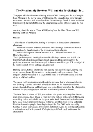 The Relationship Between Will and the Psychologist in...
This paper will discuss the relationship between Will Hunting and the psychologist
Sean Mcguire in the movie Good Will Hunting. The struggles that occur between
these main characters will be analyzed and their meanings found. A basic outline of
the movie will be included to give the larger picture and its influence upon the two
men.
An Analysis of the Movie ?Good Will Hunting? and the Main Characters Will
Hunting and Sean Mcguire
Outline:
1. Description of the Movie a. Setting of the movie b. Introduction of the main
characters
2. The Main Characters and their problem a. Will Huntings Problem and Sean?s
intervention. b. Development of the problem and their solutions
3. The final development of the Characters a. A ... Show more content on
Helpwriting.net ...
The cops show up and Hunting is arrested for hitting a cop and sent to jail. It is
then that Will solves the complicated math equation. He is sent to jail but the
professor, who must have had some pull in Boston was able to get Will out of jail if
he works on math proofs and see a psychologist.
Hunting agrees, but has a hard time with dealing with a psychologist, scaring five
away, two are shown. He then meets Lambeau s old college roommate, Sean
Maguire (Robin Williams). It is Maguire that turns Will around because he is not
afraid to talk back to him.
The movie really relates the main idea of the story and that is what psychologists
call intimacy. The two characters of Will and Sean are the central focus of the
movie. Skylark, Chuckie and his friends help in the bigger scope but the relationship
between the psychologist Sean and Will is what really counts in this tale.
The main focus is placed on Will, whom has a rare genius to put together abstract
math problems and finds it hard to relate to world without getting arrested for doing
something violent and rebellious. He grew up in South Boston and the hard streets
have jaded him, while his intelligence further isolated him from people and made
him hostile to other people. In the beginning of the film, Will is discovered by
Lambeu (Stellan Skarsgard) a professor of mathematics, and his well being becomes
a serious issue and he is pursued. While placing a difficult math problem on the
chalkboard
 