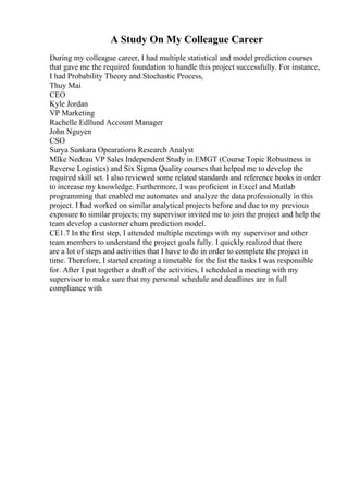 A Study On My Colleague Career
During my colleague career, I had multiple statistical and model prediction courses
that gave me the required foundation to handle this project successfully. For instance,
I had Probability Theory and Stochastic Process,
Thuy Mai
CEO
Kyle Jordan
VP Marketing
Rachelle Edllund Account Manager
John Nguyen
CSO
Surya Sunkara Opearations Research Analyst
MIke Nedeau VP Sales Independent Study in EMGT (Course Topic Robustness in
Reverse Logistics) and Six Sigma Quality courses that helped me to develop the
required skill set. I also reviewed some related standards and reference books in order
to increase my knowledge. Furthermore, I was proficient in Excel and Matlab
programming that enabled me automates and analyze the data professionally in this
project. I had worked on similar analytical projects before and due to my previous
exposure to similar projects; my supervisor invited me to join the project and help the
team develop a customer churn prediction model.
CE1.7 In the first step, I attended multiple meetings with my supervisor and other
team members to understand the project goals fully. I quickly realized that there
are a lot of steps and activities that I have to do in order to complete the project in
time. Therefore, I started creating a timetable for the list the tasks I was responsible
for. After I put together a draft of the activities, I scheduled a meeting with my
supervisor to make sure that my personal schedule and deadlines are in full
compliance with
 