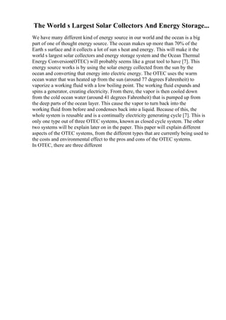 The World s Largest Solar Collectors And Energy Storage...
We have many different kind of energy source in our world and the ocean is a big
part of one of thought energy source. The ocean makes up more than 70% of the
Earth s surface and it collects a lot of sun s heat and energy. This will make it the
world s largest solar collectors and energy storage system and the Ocean Thermal
Energy Conversion(OTEC) will probably seems like a great tool to have [7]. This
energy source works is by using the solar energy collected from the sun by the
ocean and converting that energy into electric energy. The OTEC uses the warm
ocean water that was heated up from the sun (around 77 degrees Fahrenheit) to
vaporize a working fluid with a low boiling point. The working fluid expands and
spins a generator, creating electricity. From there, the vapor is then cooled down
from the cold ocean water (around 41 degrees Fahrenheit) that is pumped up from
the deep parts of the ocean layer. This cause the vapor to turn back into the
working fluid from before and condenses back into a liquid. Because of this, the
whole system is reusable and is a continually electricity generating cycle [7]. This is
only one type out of three OTEC systems, known as closed cycle system. The other
two systems will be explain later on in the paper. This paper will explain different
aspects of the OTEC systems, from the different types that are currently being used to
the costs and environmental effect to the pros and cons of the OTEC systems.
In OTEC, there are three different
 