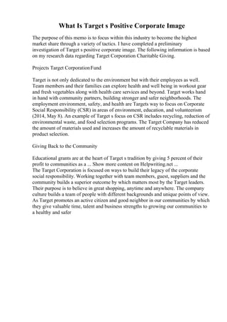 What Is Target s Positive Corporate Image
The purpose of this memo is to focus within this industry to become the highest
market share through a variety of tactics. I have completed a preliminary
investigation of Target s positive corporate image. The following information is based
on my research data regarding Target Corporation Charitable Giving.
Projects Target CorporationFund
Target is not only dedicated to the environment but with their employees as well.
Team members and their families can explore health and well being in workout gear
and fresh vegetables along with health care services and beyond. Target works hand
in hand with community partners, building stronger and safer neighborhoods. The
employment environment, safety, and health are Targets way to focus on Corporate
Social Responsibility (CSR) in areas of environment, education, and volunteerism
(2014, May 8). An example of Target s focus on CSR includes recycling, reduction of
environmental waste, and food selection programs. The Target Company has reduced
the amount of materials used and increases the amount of recyclable materials in
product selection.
Giving Back to the Community
Educational grants are at the heart of Target s tradition by giving 5 percent of their
profit to communities as a ... Show more content on Helpwriting.net ...
The Target Corporation is focused on ways to build their legacy of the corporate
social responsibility. Working together with team members, guest, suppliers and the
community builds a superior outcome by which matters most by the Target leaders.
Their purpose is to believe in great shopping, anytime and anywhere. The company
culture builds a team of people with different backgrounds and unique points of view.
As Target promotes an active citizen and good neighbor in our communities by which
they give valuable time, talent and business strengths to growing our communities to
a healthy and safer
 