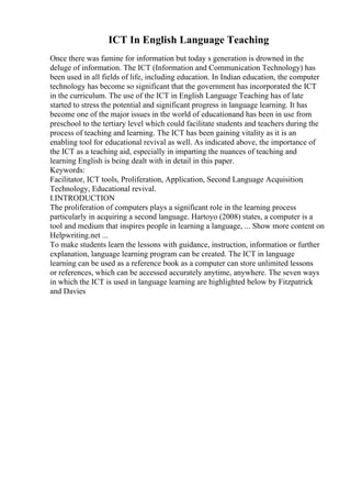 ICT In English Language Teaching
Once there was famine for information but today s generation is drowned in the
deluge of information. The ICT (Information and Communication Technology) has
been used in all fields of life, including education. In Indian education, the computer
technology has become so significant that the government has incorporated the ICT
in the curriculum. The use of the ICT in English Language Teaching has of late
started to stress the potential and significant progress in language learning. It has
become one of the major issues in the world of educationand has been in use from
preschool to the tertiary level which could facilitate students and teachers during the
process of teaching and learning. The ICT has been gaining vitality as it is an
enabling tool for educational revival as well. As indicated above, the importance of
the ICT as a teaching aid, especially in imparting the nuances of teaching and
learning English is being dealt with in detail in this paper.
Keywords:
Facilitator, ICT tools, Proliferation, Application, Second Language Acquisition,
Technology, Educational revival.
I.INTRODUCTION
The proliferation of computers plays a significant role in the learning process
particularly in acquiring a second language. Hartoyo (2008) states, a computer is a
tool and medium that inspires people in learning a language, ... Show more content on
Helpwriting.net ...
To make students learn the lessons with guidance, instruction, information or further
explanation, language learning program can be created. The ICT in language
learning can be used as a reference book as a computer can store unlimited lessons
or references, which can be accessed accurately anytime, anywhere. The seven ways
in which the ICT is used in language learning are highlighted below by Fitzpatrick
and Davies
 