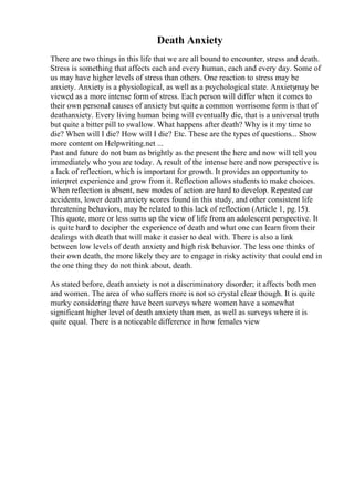 Death Anxiety
There are two things in this life that we are all bound to encounter, stress and death.
Stress is something that affects each and every human, each and every day. Some of
us may have higher levels of stress than others. One reaction to stress may be
anxiety. Anxiety is a physiological, as well as a psychological state. Anxietymay be
viewed as a more intense form of stress. Each person will differ when it comes to
their own personal causes of anxiety but quite a common worrisome form is that of
deathanxiety. Every living human being will eventually die, that is a universal truth
but quite a bitter pill to swallow. What happens after death? Why is it my time to
die? When will I die? How will I die? Etc. These are the types of questions... Show
more content on Helpwriting.net ...
Past and future do not bum as brightly as the present the here and now will tell you
immediately who you are today. A result of the intense here and now perspective is
a lack of reflection, which is important for growth. It provides an opportunity to
interpret experience and grow from it. Reflection allows students to make choices.
When reflection is absent, new modes of action are hard to develop. Repeated car
accidents, lower death anxiety scores found in this study, and other consistent life
threatening behaviors, may be related to this lack of reflection (Article 1, pg.15).
This quote, more or less sums up the view of life from an adolescent perspective. It
is quite hard to decipher the experience of death and what one can learn from their
dealings with death that will make it easier to deal with. There is also a link
between low levels of death anxiety and high risk behavior. The less one thinks of
their own death, the more likely they are to engage in risky activity that could end in
the one thing they do not think about, death.
As stated before, death anxiety is not a discriminatory disorder; it affects both men
and women. The area of who suffers more is not so crystal clear though. It is quite
murky considering there have been surveys where women have a somewhat
significant higher level of death anxiety than men, as well as surveys where it is
quite equal. There is a noticeable difference in how females view
 