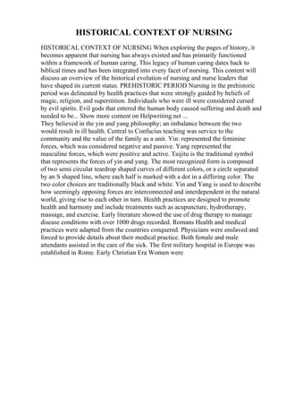 HISTORICAL CONTEXT OF NURSING
HISTORICAL CONTEXT OF NURSING When exploring the pages of history, it
becomes apparent that nursing has always existed and has primarily functioned
within a framework of human caring. This legacy of human caring dates back to
biblical times and has been integrated into every facet of nursing. This content will
discuss an overview of the historical evolution of nursing and nurse leaders that
have shaped its current status. PREHISTORIC PERIOD Nursing in the prehistoric
period was delineated by health practices that were strongly guided by beliefs of
magic, religion, and superstition. Individuals who were ill were considered cursed
by evil spirits. Evil gods that entered the human body caused suffering and death and
needed to be... Show more content on Helpwriting.net ...
They believed in the yin and yang philosophy; an imbalance between the two
would result in ill health. Central to Confucius teaching was service to the
community and the value of the family as a unit. Yin: represented the feminine
forces, which was considered negative and passive. Yang represented the
masculine forces, which were positive and active. Taijitu is the traditional symbol
that represents the forces of yin and yang. The most recognized form is composed
of two semi circular teardrop shaped curves of different colors, or a circle separated
by an S shaped line, where each half is marked with a dot in a differing color. The
two color choices are traditionally black and white. Yin and Yang is used to describe
how seemingly opposing forces are interconnected and interdependent in the natural
world, giving rise to each other in turn. Health practices are designed to promote
health and harmony and include treatments such as acupuncture, hydrotherapy,
massage, and exercise. Early literature showed the use of drug therapy to manage
disease conditions with over 1000 drugs recorded. Romans Health and medical
practices were adapted from the countries conquered. Physicians were enslaved and
forced to provide details about their medical practice. Both female and male
attendants assisted in the care of the sick. The first military hospital in Europe was
established in Rome. Early Christian Era Women were
 