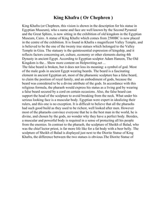 King Khafra ( Or Chephren )
King Khafra (or Chephren, this vision is shown in the description for his statue in
Egyptian Museum), who s name and face are well known by the Second Pyramid
and the Great Sphinx, is now sitting in the exhibition of old kingdom in the Egyptian
Museum, Cairo. A statue of King Khafre which comes from 2500BC is now placed
in the centre of the exhibition. It is found in Khafra s magnificent Valley Temple, and
is believed to be the one of the twenty tree statues which belonged to the Valley
Temple in Giza. The statuary is the quintessential expression of kingship, and it
reflects factors concerning art, culture, economy or other elements during 4th
Dynasty in ancient Egypt. According to Egyptian sculptor Adam Haneen, The Old
Kingdom is the... Show more content on Helpwriting.net ...
The false beard is broken, but it does not loss its meaning: a symbol of god. Most
of the male gods in ancient Egypt wearing beards. The beard is a fascinating
element in ancient Egyptian art, most of the pharaonic sculpture has a false beard,
to claim the position of royal family, and an embodiment of gods, because the
beard was considered to be a divine attribute of the gods. In accordance with this
religious formula, the pharaoh would express his status as a living god by wearing
a false beard secured by a cord on certain occasions. Also, the false beard can
support the head of the sculpture to avoid breaking from the neck. What under his
serious looking face is a muscular body. Egyptian were expert in idealizing their
rulers, and this one is no exception. It is difficult to believe that all the pharaohs
had such good build as they used to be richest, well looked after men. However
most of the pharaohs convince everyone that he is the best man in the world, he is
divine, and chosen by the gods, no wonder why they have a perfect body. Besides,
a muscular and powerful body is required in a sense of protecting all his people
from the enemies. In contrast to the pharaoh, the sculpture of Sheikh el Balad, who
was the chief lector priest, is far more life like for a fat body with a beer belly. The
sculpture of Sheikh el Balad is displayed just next to the Diorite Statue of King
Khafra, the difference between the two statues is obvious.The Diorite Statue of
 