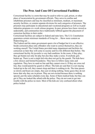 The Pros And Cons Of Correctional Facilities
Correctional facility is a term that may be used to refer to a jail, prison, or other
place of incarceration by government officials. They serve to confine and
rehabilitate prisoners and may be classified as minimum, medium, or maximum
security facilities, or contain separate divisions for such categories of prisoners. The
prisoners may participate in educational and vocational programs as well as in paid
industries programs or a work release program. In past, prisons have been viewed as
undesirable, and communities have traditionally lobbied against the placement of
correction facilities in their midst.
Correctional facilities are subject to federal and state laws. The U.S. Constitution
guarantees certain minimum standards of living for ... Show more content on
Helpwriting.net ...
The Federal and the states government spent a lot of budget but it is not effective.
Inside correction place only offenders who want to correct themselves, they are
working oneself. The United States provided many department and facilities for
correction so later they will come in society and live life different than before. The
correctional facility for juvenile is very bad condition. In the room, if they play,
they get beaten not only for play but also they make a noise. Everybody gets
beaten up. There is not a single kid who does not get by the guards. The kids have
a few choices and limited boundaries. They have to follow many rules and
regulation. They have to sand on line and they cannot cross it. If they are cross red
line, they would punish by guard or officer. The kids are said that it is not staying
locked up in the cell, they cannot sleep and there is nothing to do. The time passes
so slowly and hours are empty, they just sit doing nothing. Some guess they do not
know that why they are in prison. They are not excited because there is nothing
special, just the same schedule every day. Some of them medical help, but they can
get it.They are looked like afraid with the police. They do not want to get into
trouble with the police no more. Most of the kids are very confused about when
police locked
 