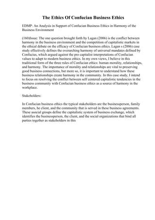 The Ethics Of Confucian Business Ethics
EDMP: An Analysis in Support of Confucian Business Ethics in Harmony of the
Business Environment
(160)Issue: The one question brought forth by Lagan (2006) is the conflict between
harmony in the business environment and the competition of capitalistic markets in
the ethical debate on the efficacy of Confucian business ethics. Lagan s (2006) case
study effectively defines the overarching harmony of universal mandates defined by
Confucius, which argued against the pro capitalist interpretations of Confucian
values to adapt to modern business ethics. In my own views, I believe in this
traditional form of the three rules of Confucian ethics: human morality, relationships,
and harmony. The importance of morality and relationships are vital to preserving
good business connections, but more so, it is important to understand how these
business relationships create harmony in the community. In this case study, I intend
to focus on resolving the conflict between self centered capitalistic tendencies in the
business community with Confucian business ethics as a source of harmony in the
workplace.
Stakeholders:
In Confucian business ethics the typical stakeholders are the businessperson, family
members, he client, and the community that is served in these business agreements.
These asocial groups define the capitalistic system of business exchange, which
identifies the businessperson, the client, and the social organizations that bind all
parties together as stakeholders in this
 