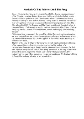 Analysis Of The Princess And The Frog
Disney films over their course of existence have hidden double meanings in many
of the films they produce. Rather if you are a child or a full pledged adult, people
from all different ages can receive a bit of advice when it comes to what Disney
films try to convey in their motion pictures. Disney is also to be known for some of
their unforgettable whimsical characters and memorable songs in every film. The
film released in 2009 The Princess and The Frogis no different. Especially when it
comes to Mama s Odie s musical number half way through the film. Mama s Odie s
song, Dig a Little Deeperis full of metaphors, themes and imagery one can deeply
analyze.
At the same time we can apply the song, Dig a Little Deeper, to various characters
we have come to learn and explore through the several novels we have covered over
the course of the semester. We can also apply it to the distinct issues pertaining to
women in the South.
The title of the song itself gives the viewer the overall significant and direct theme
of the piece right away. It urges a person to go beyond the surface of a
circumstance almost saying as if to go into the root or origin of the matter. To find
who a person really is at the core of their being. At the start of the song Mama Odie
comes off as a non judgmental person. Don t matter what you look like. Don t
matter what you wear. How many rings you got on your finger. We don t care. Being
in front of her and don referring to her lack of sight,
 