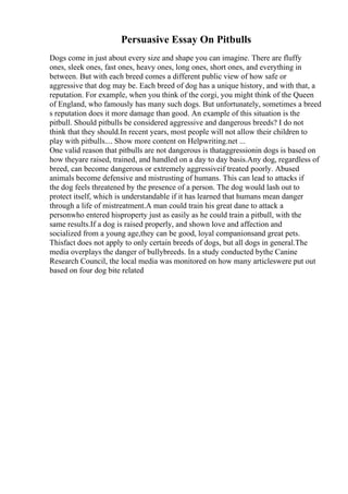 Persuasive Essay On Pitbulls
Dogs come in just about every size and shape you can imagine. There are fluffy
ones, sleek ones, fast ones, heavy ones, long ones, short ones, and everything in
between. But with each breed comes a different public view of how safe or
aggressive that dog may be. Each breed of dog has a unique history, and with that, a
reputation. For example, when you think of the corgi, you might think of the Queen
of England, who famously has many such dogs. But unfortunately, sometimes a breed
s reputation does it more damage than good. An example of this situation is the
pitbull. Should pitbulls be considered aggressive and dangerous breeds? I do not
think that they should.In recent years, most people will not allow their children to
play with pitbulls.... Show more content on Helpwriting.net ...
One valid reason that pitbulls are not dangerous is thataggressionin dogs is based on
how theyare raised, trained, and handled on a day to day basis.Any dog, regardless of
breed, can become dangerous or extremely aggressiveif treated poorly. Abused
animals become defensive and mistrusting of humans. This can lead to attacks if
the dog feels threatened by the presence of a person. The dog would lash out to
protect itself, which is understandable if it has learned that humans mean danger
through a life of mistreatment.A man could train his great dane to attack a
personwho entered hisproperty just as easily as he could train a pitbull, with the
same results.If a dog is raised properly, and shown love and affection and
socialized from a young age,they can be good, loyal companionsand great pets.
Thisfact does not apply to only certain breeds of dogs, but all dogs in general.The
media overplays the danger of bullybreeds. In a study conducted bythe Canine
Research Council, the local media was monitored on how many articleswere put out
based on four dog bite related
 