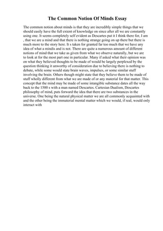 The Common Notion Of Minds Essay
The common notion about minds is that they are incredibly simple things that we
should easily have the full extent of knowledge on since after all we are constantly
using one. It seems completely self evident as Descartes put it I think there for, I am
, that we are a mind and that there is nothing strange going on up there but there is
much more to the story here. It s taken for granted far too much that we have any
idea of what a mindis and is not. There are quite a numerous amount of different
notions of mind that we take as given from what we observe naturally, but we are
to look at for the most part one in particular. Many if asked what their opinion was
on what they believed thoughts to be made of would be largely perplexed by the
question thinking it unworthy of consideration due to believing there is nothing to
debate, while some would state brain waves, impulses, or some similar stuff
involving the brain. Others though might state that they believe them to be made of
stuff wholly different from what we are made of or any material for that matter. This
concept that the mind may be made of some intangible substance dates all the way
back to the 1500 s with a man named Descartes. Cartesian Dualism, Descartes
philosophy of mind, puts forward the idea that there are two substances in the
universe. One being the natural physical matter we are all commonly acquainted with
and the other being the immaterial mental matter which we would, if real, would only
interact with
 